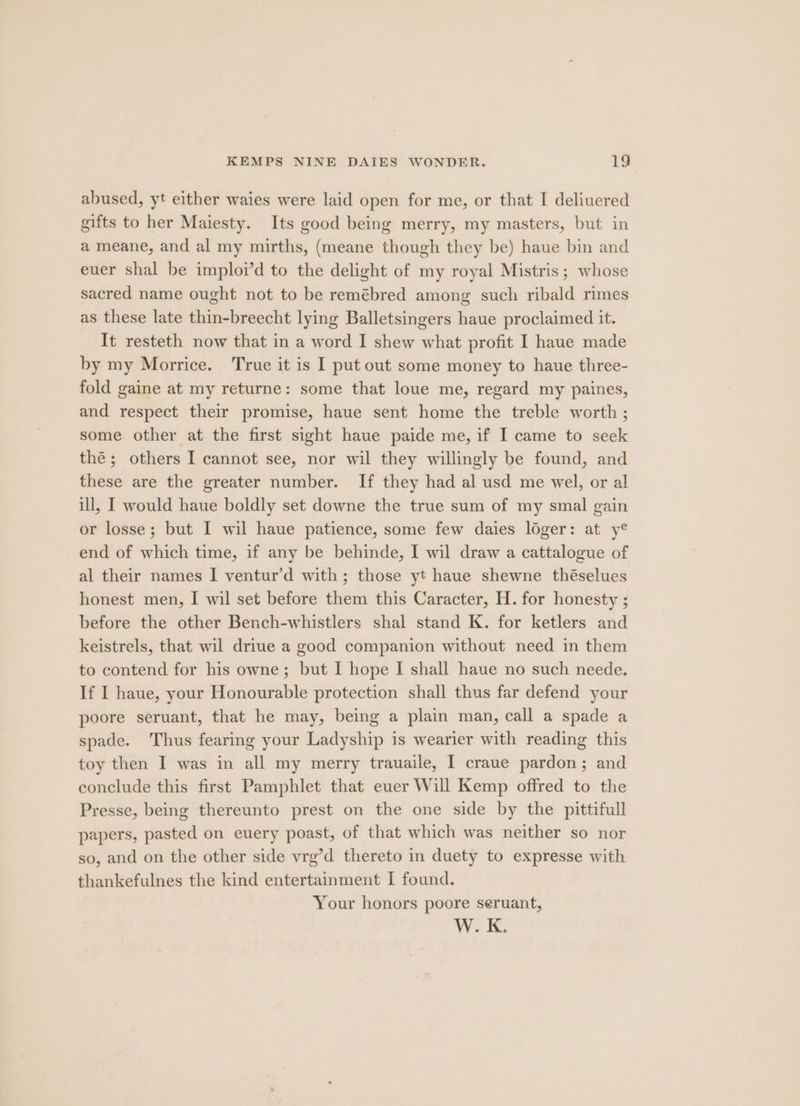 abused, yt either waies were laid open for me, or that I deliuered gifts to her Maiesty. Its good being merry, my masters, but in a meane, and al my mirths, (meane though they be) haue bin and euer shal be imploid to the delight of my royal Mistris; whose sacred name ought not to be remébred among such ribald rimes as these late thin-breecht lying Balletsingers haue proclaimed it. It resteth now that in a word I shew what profit I haue made by my Morrice. True it is I put out some money to haue three- fold gaine at my returne: some that loue me, regard my paines, and respect their promise, haue sent home the treble worth ; some other at the first sight haue paide me, if I came to seek thé; others I cannot see, nor wil they willingly be found, and these are the greater number. If they had al usd me wel, or al ill, I would haue boldly set downe the true sum of my smal gain or losse; but I wil haue patience, some few daies loger: at y® end of which time, if any be behinde, I wil draw a cattalogue of al their names I ventur’d with; those yt haue shewne théselues honest men, I wil set before them this Caracter, H. for honesty ; before the other Bench-whistlers shal stand K. for ketlers and keistrels, that wil driue a good companion without need in them to contend for his owne; but I hope I shall haue no such neede. If I haue, your Honourable protection shall thus far defend your poore seruant, that he may, being a plain man, call a spade a spade. Thus fearing your Ladyship is wearier with reading this toy then I was in all my merry trauaile, I craue pardon; and conclude this first Pamphlet that euer Will Kemp offred to the Presse, being thereunto prest on the one side by the pittifull papers, pasted on euery poast, of that which was neither so nor so, and on the other side vrg’d thereto in duety to expresse with thankefulnes the kind entertainment I found. Your honors poore seruant, W. K.