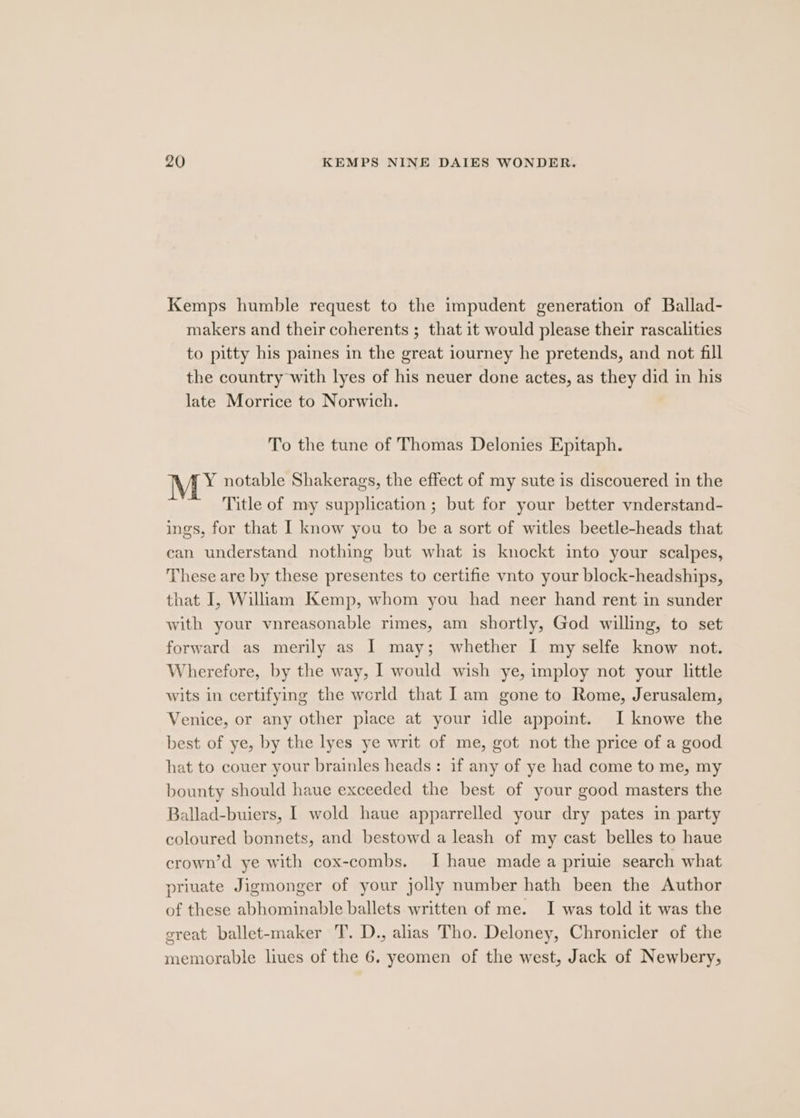Kemps humble request to the impudent generation of Ballad- makers and their coherents ; that it would please their rascalities to pitty his paines in the great iourney he pretends, and not fill the country with lyes of his neuer done actes, as they did in his late Morrice to Norwich. To the tune of Thomas Delonies Epitaph. MY notable Shakerags, the effect of my sute is discouered in the Title of my supplication ; but for your better vnderstand- ings, for that I know you to be a sort of witles beetle-heads that can understand nothing but what is knockt into your scalpes, These are by these presentes to certifie vnto your block-headships, that I, William Kemp, whom you had neer hand rent in sunder with your vnreasonable rimes, am shortly, God willing, to set forward as merily as I may; whether I my selfe know not. Wherefore, by the way, I would wish ye, imploy not your little wits in certifying the world that | am gone to Rome, Jerusalem, Venice, or any other place at your idle appoint. I knowe the best of ye, by the lyes ye writ of me, got not the price of a good hat to couer your brainles heads: if any of ye had come to me, my bounty should haue exceeded the best of your good masters the Ballad-buiers, I wold haue apparrelled your dry pates in party coloured bonnets, and bestowd a leash of my cast belles to haue crown’d ye with cox-combs. I haue made a priuie search what priuate Jigmonger of your jolly number hath been the Author of these abhominable ballets written of me. I was told it was the great ballet-maker T. D., alias Tho. Deloney, Chronicler of the memorable liues of the 6. yeomen of the west, Jack of Newbery,