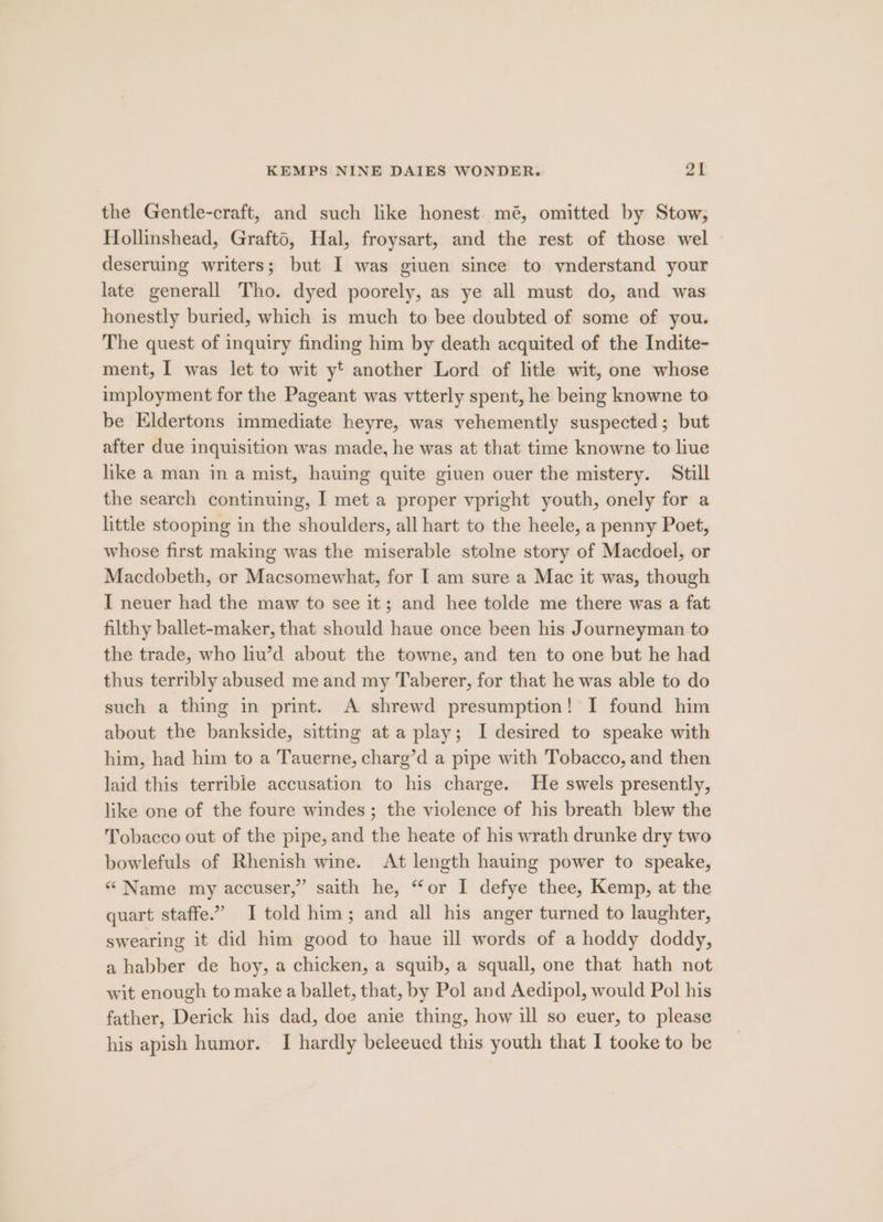 the Gentle-craft, and such like honest. mé, omitted by Stow, Hollinshead, Grafto, Hal, froysart, and the rest of those wel deseruing writers; but I was given since to ynderstand your late generall Tho. dyed poorely, as ye all must do, and was honestly buried, which is much to bee doubted of some of you. The quest of inquiry finding him by death acquited of the Indite- ment, I was let to wit yt another Lord of litle wit, one whose imployment for the Pageant was vtterly spent, he being knowne to be Eldertons immediate heyre, was vehemently suspected; but after due inquisition was made, he was at that time knowne to live like a man in a mist, hauing quite giuen ouer the mistery. Still the search continuing, I met a proper vpright youth, onely for a little stooping in the shoulders, all hart to the heele, a penny Poet, whose first making was the miserable stolne story of Macdoel, or Macdobeth, or Macsomewhat, for I am sure a Mac it was, though I neuer had the maw to see it; and hee tolde me there was a fat filthy ballet-maker, that should haue once been his Journeyman to the trade, who liu’d about the towne, and ten to one but he had thus terribly abused me and my Taberer, for that he was able to do such a thing in print. A shrewd presumption! I found him about the bankside, sitting at a play; I desired to speake with him, had him to a Tauerne, charg’d a pipe with Tobacco, and then laid this terrible accusation to his charge. He swels presently, like one of the foure windes; the violence of his breath blew the Tobacco out of the pipe, and the heate of his wrath drunke dry two bowlefuls of Rhenish wine. At length hauing power to speake, “ Name my accuser,” saith he, “or I defye thee, Kemp, at the quart staffe.” I told him; and all his anger turned to laughter, swearing it did him good to haue ill words of a hoddy doddy, a habber de hoy, a chicken, a squib, a squall, one that hath not wit enough to make a ballet, that, by Pol and Aedipol, would Pol his father, Derick his dad, doe anie thing, how ill so euer, to please his apish humor. I hardly beleeued this youth that I tooke to be