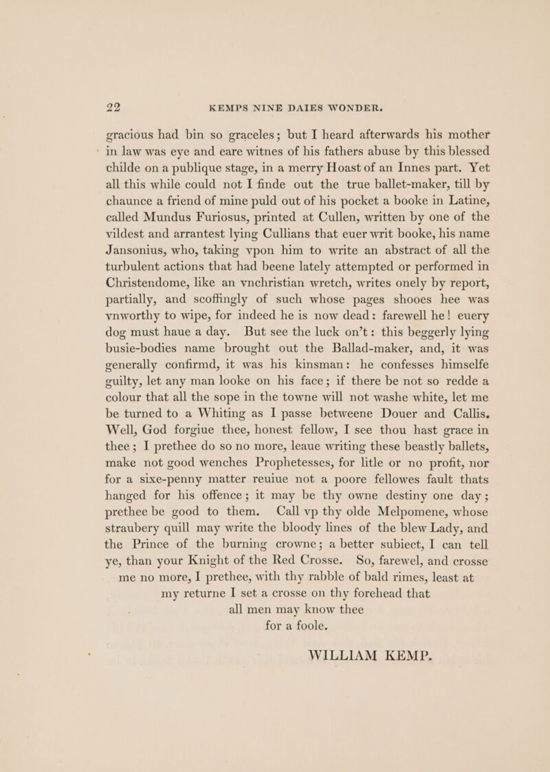 gracious had bin so graceles; but I heard afterwards his mother in law was eye and eare witnes of his fathers abuse by this blessed childe on a publique stage, in a merry Hoast of an Innes part. Yet all this while could not I finde out the true ballet-maker, till by chaunce a friend of mine puld out of his pocket a booke in Latine, called Mundus Furiosus, printed at Cullen, written by one of the vildest and arrantest lying Cullians that euer writ booke, his name Jansonius, who, taking vpon him to write an abstract of all the turbulent actions that had beene lately attempted or performed in Christendome, like an vnchristian wretch, writes onely by report, partially, and scoffingly of such whose pages shooes hee was vnworthy to wipe, for indeed he is now dead: farewell he! euery dog must haue a day. But see the luck on’t: this beggerly lying busie-bodies name brought out the Ballad-maker, and, it was generally confirmd, it was his kinsman: he confesses himselfe guilty, let any man looke on his face; if there be not so redde a colour that all the sope in the towne will not washe white, let me be turned to a Whiting as I passe betweene Douer and Callis. Well, God forgiue thee, honest fellow, I see thou hast grace in thee ; I prethee do so no more, leaue writing these beastly ballets, make not good wenches Prophetesses, for litle or no profit, nor for a sixe-penny matter reuiue not a poore fellowes fault thats hanged for his offence; it may be thy owne destiny one day ; prethee be good to them. Call vp thy olde Melpomene, whose straubery quill may write the bloody lines of the blew Lady, and the Prince of the burning crowne; a better subiect, I can tell ye, than your Knight of the Red Crosse. So, farewel, and crosse me no more, I prethee, with thy rabble of bald rimes, least at my returne I set a crosse on thy forehead that all men may know thee for a foole. WILLIAM KEMP.
