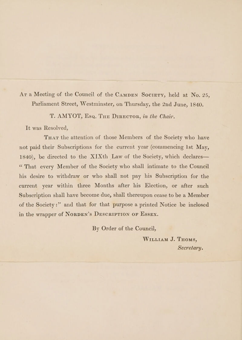 Ar a Meeting of the Council of the Campen Sociery, held at No. 25, Parliament Street, Westminster, on Thursday, the 2nd June, 1840. T. AMYOT, Ese. Tue Director, in the Chair. It was Resolved, Tuart the attention of those Members of the Society who have not paid their Subscriptions for the current year (commencing Ist May, 1840), be directed to the XIXth Law of the Society, which declares— “ That every Member of the Society who shall intimate to the Council his desire to withdraw or who shall not pay his Subscription for the current year within three Months after his Klection, or after such Subscription shall have become due, shall thereupon cease to be a Member of the Society:” and that for that purpose a printed Notice be inclosed in the wrapper of NorpEn’s DescripTion or Essex. By Order of the Council, Wixu1aM J. THoms, Secretary.