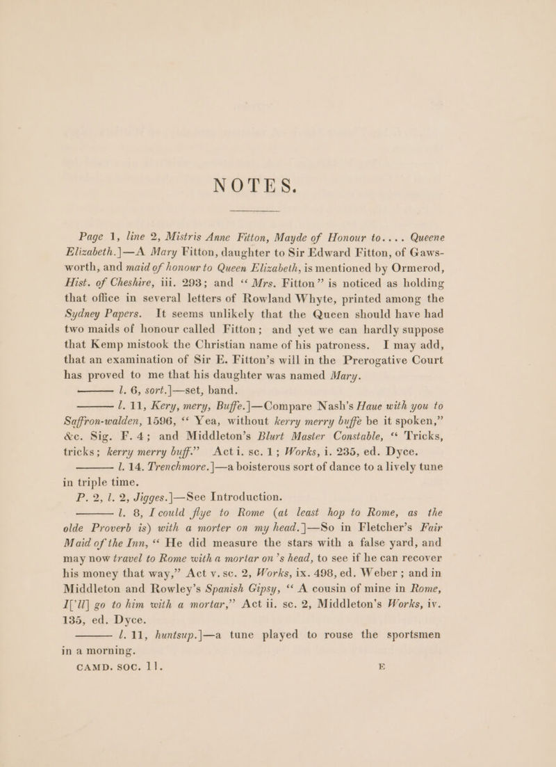 Page 1, line 2, Mistris Anne Fitton, Mayde of Honour to.... Queene Elizabeth.|—A Mary Fitton, daughter to Sir Edward Fitton, of Gaws- worth, and maid ef honour to Queen Elizabeth, is mentioned by Ormerod, Hist. of Cheshire, iii. 293; and ‘‘ Mrs. Fitton” is noticed as holding that office in several letters of Rowland Whyte, printed among the Sydney Papers. It seems unlikely that the Queen should have had two maids of honour called Fitton; and yet we can hardly suppose that Kemp mistook the Christian name of his patroness. I may add, that an examination of Sir E. Fitton’s will in the Prerogative Court has proved to me that his daughter was named Mary. l. 6, sort.|—set, band. /.11, Kery, mery, Buffe.|—Compare Nash’s Haue with you to Saffron-walden, 1596, ** Yea, without kerry merry buffe be it spoken,” &amp;c. Sig. F.4; and Middleton’s Blurt Master Constable, ‘‘ Tricks, tricks; kerry merry buff’? Acti. sc.1; Works, i. 235, ed. Dyce. 1. 14. Trenchmore. |—a boisterous sort of dance to a lively tune in triple time. P. 2, 1. 2, Jigges.|—See Introduction. l. 8, Icould flye to Rome (at least hop to Rome, as the olde Proverb is) with a morter on my head.|—So in Fletcher’s Fair Maid of the Inn, “« He did measure the stars with a false yard, and may now travel to Rome with a mortar on’s head, to see if he can recover his money that way,” Act v.sc. 2, Works, ix. 498, ed. Weber ; and in Middleton and Rowley’s Spanish Gipsy, ‘&lt; A cousin of mine in Rome, I[ll] go to him with a mortar,’ Act ii. sc. 2, Middleton’s Works, iv. 135, ed. Dyce. 1.11, huntsup.j—a tune played to rouse the sportsmen in a morning. CAMD. soc. ll. E