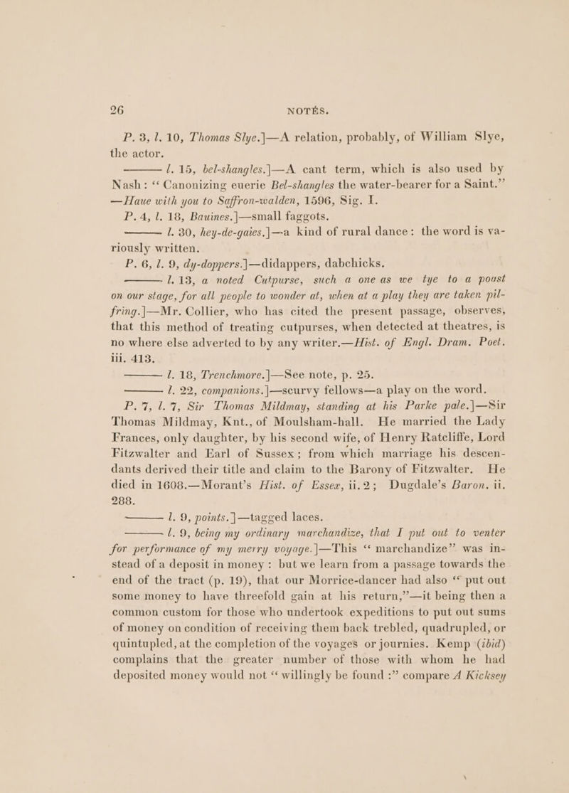 P. 3, 1.10, Thomas Slye.|—A relation, probably, of William Slye, the actor. 1.15, bel-shangles.|—A cant term, which is also used by Nash: “‘ Canonizing euerie Bel-shangles the water-bearer for a Saint.” —Haue with you to Saffron-walden, 1596, Sig. I. P. 4, 1. 18, Bauines.]—small faggots. 1. 30, hey-de-gaies.|—-a kind of rural dance: the word is va- riously written. P. 6, 1. 9, dy-doppers.\—didappers, dabchicks. 1.13, a noted Cutpurse, such a one as we tye to a poust on our stage, for all people to wonder at, when at a play they are taken pil- fring.|—Mr. Collier, who has cited the present passage, observes, that this method of treating cutpurses, when detected at theatres, is no where else adverted to by any writer.—Hist. of Engl. Dram. Poet. lil. 413. 1. 18, Trenchmore. |—See note, p. 25. 1. 22, companions.|—scurvy fellows—a play on the word. P.7, 1.7, Sir Thomas Mildmay, standing at his Parke pale.\—Sir Thomas Mildmay, Knt., of Moulsham-hall. He married the Lady Frances, only daughter, by his second wife, of Henry Ratcliffe, Lord Fitzwalter and Earl of Sussex; from which marriage his descen- dants derived their title and claim to the Barony of Fitzwalter. He died in 1608.—Morant’s Hist. of Essex, ii.2; Dugdale’s Baron. ii. 288. l. 9, points. }—tagged laces. Ll. 9, being my ordinary marchandize, that I put out to venter for performance of my merry voyage.|—This “* marchandize” was in- stead of a deposit in money: but we learn from a passage towards the end of the tract (p. 19), that our Morrice-dancer had also ‘* put out some money to have threefold gain at his return,’—it being then a common custom for those who undertook expeditions to put out sums of money on condition of receiving them back trebled, quadrupled, or quintupled, at the completion of the voyages or journies. Kemp (did) complains that the greater number of those with whom he had deposited money would not ‘ willingly be found :” compare 4 Kicksey