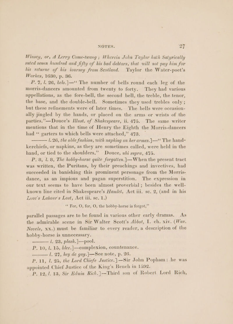 Winsey, or, A Lerry Come-twang ; Wherein John Taylor hath Satyrically suted seuen hundred and fifty of his bad debtors, that will not pay him for his returne of his tourney from Scotland. Taylor the Water-poet’s Workes, 1630, p. 36. P. 7, 1. 26, bels..|—‘* The number of bells round each leg of the morris-dancers amounted from twenty to forty. They had various appellations, as the fore-bell, the second bell, the treble, the tenor, the base, and the double-bell. Sometimes they used trebles only ; but these refinements were of later times. The bells were occasion- ally jingled by the hands, or placed on the arms or wrists of the parties.”—Douce’s Illust. of Shakespeare, ii. 475. The same writer mentions that in the time of Henry the Eighth the Morris-dancers had ‘ garters to which bells were attached,” 473; 1.26, the olde fashion, with napking on her armes.|—‘* The hand- kerchiefs, or napkins, as they are sometimes called, were held in the hand, or tied to the shoulders.” Douce, ubi supra, 475. P, 8, 1. 8, The hobby-horse quite forgotten.|\— When the present tract was written, the Puritans, by their preachings and invectives, had succeeded in banishing this prominent personage from the Morris- dance, as an impious and pagan superstition. The expression in our text seems to have been almost proverbial; besides the well- known line cited in Shakespeare’s Hamlet, Act iii. sc. 2, (and in his Love’s Labour s Lost, Act iii, sc. 1.) ‘¢ For, O, for, O, the hobby-horse is forgot,’’ parallel passages are to be found in various other early dramas. As the admirable scene in Sir Walter Scott’s Abbot, I. ch. xiv. (Wav. Novels, xx.) must be familiar to every reader, a description of the hobby-horse is unnecessary. l. 23, plash.|—pool. P. 10, l. 15, blee.|—complexion, countenance. 1. 27, hey de gay.|\—See note, p. 26. P. 11, 1. 25, the Lord Chiefe Justice.]—Sir John Popham: he was appointed Chief Justice of the King’s Bench in 1592. P. 12,1. 13, Sir Edwin Rich.]—Third son of Robert Lord Rich,