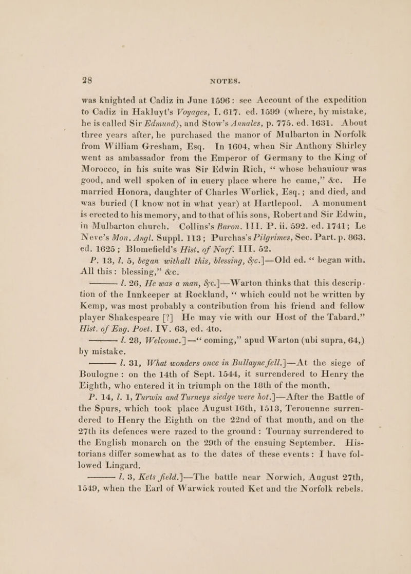 was knighted at Cadiz in June 1596: see Account of the expedition to Cadiz in Hakluyt’s Voyages, 1.617. ed. 1599 (where, by mistake, he is called Sir Edmund), and Stow’s Annales, p. 775. ed. 1631. About three years after, he purchased the manor of Mulbarton in Norfolk from William Gresham, Esq. In 1604, when Sir Anthony Shirley went as ambassador from the Emperor of Germany to the King of Morocco, in his suite was Sir Edwin Rich, ‘‘ whose behauiour was good, and well spoken of in euery place where he came,” &amp;c. He married Honora, daughter of Charles Worlick, Esq.; and died, and was buried (I know not in what year) at Hartlepool. A monument is erected to his memory, and to that of his sons, Robert and Sir Edwin, in Mulbarton church. Collins’s Baron. ILI. P. ii. 592. ed. 1741; Le Neve’s Mon. Angl. Suppl. 113; Purchas’s Pilgrimes, Sec. Part. p. 863. ed. 1625; Blomefield’s Hist. of Norf. IIT. 52. P. 13, 1. 5, began withall this, blessing, §&amp;c.|—Old ed. ‘* began with. All this: blessing,” &amp;c. 1. 26, He was a man, &amp;c.|— Warton thinks that this descrip- tion of the Innkeeper at Rockland, ‘‘ which could not be written by Kemp, was most probably a contribution from his friend and fellow player Shakespeare [?] He may vie with our Host of the Tabard.” Hist. of Eng. Poet. TV. 638, ed. 4to. 1. 28, Welcome. |—‘* coming,” apud Warton (ubi supra, 64,) by mistake. l. 31, What wonders once in Bullayne fell.|—At the siege of Boulogne: on the 14th of Sept. 1544, it surrendered to Henry the Eighth, who entered it in triumph on the 18th of the month, P. 14, 1. 1, Turwin and Turneys siedge were hot.|—After the Battle of the Spurs, which took place August 16th, 1513, Terouenne surren- dered to Henry the Eighth on the 22nd of that month, and on the 27th its defences were razed to the ground: Tournay surrendered to the English monarch on the 29th of the ensuing September. His- torians differ somewhat as to the dates of these events: I have fol- lowed Lingard. 1. 3, Kets field.}—The battle near Norwich, August 27th, 1549, when the Earl of Warwick routed Ket and the Norfolk rebels.