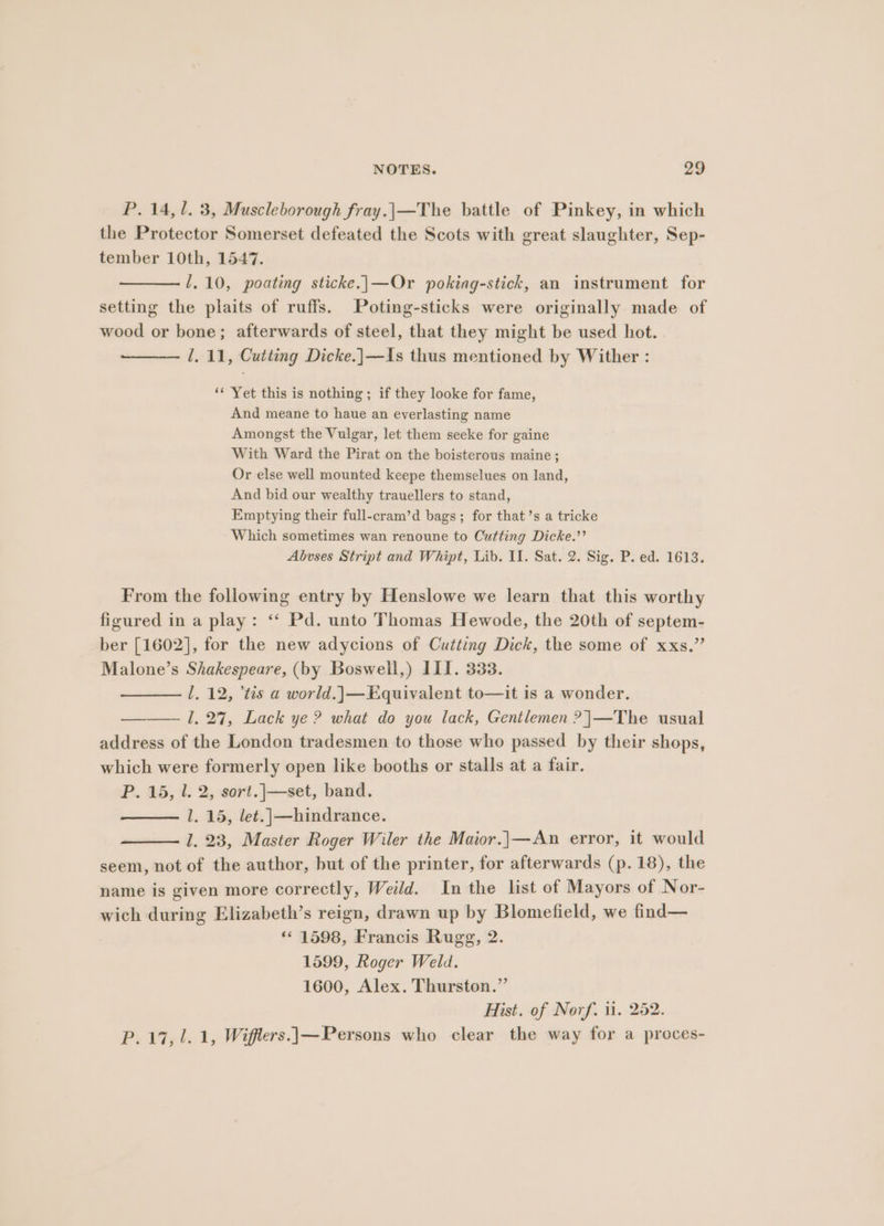 P. 14,1. 3, Muscleborough fray.|\—The battle of Pinkey, in which the Protector Somerset defeated the Scots with great slaughter, Sep- tember 10th, 1547. 1,10, poating sticke.|\—Or poking-stick, an instrument for setting the plaits of ruffs. Poting-sticks were originally made of wood or bone; afterwards of steel, that they might be used hot. 1. 11, Cutting Dicke.]|—Is thus mentioned by Wither : ‘* Yet this is nothing; if they looke for fame, And meane to haue an everlasting name Amongst the Vulgar, let them seeke for gaine With Ward the Pirat on the boisterous maine ; Or else well mounted keepe themselues on land, And bid our wealthy trauellers to stand, Emptying their full-cram’d bags; for that’s a tricke Which sometimes wan renoune to Cutting Dicke.”’ Abvses Stript and Whipt, Lib. II. Sat. 2. Sig. P. ed. 1613. From the following entry by Henslowe we learn that this worthy figured in a play: ‘‘ Pd. unto Thomas Hewode, the 20th of septem- ber [1602], for the new adycions of Cutting Dick, the some of xxs.” Malone’s Shakespeare, (by Boswell,) III. 333. l, 12, “tis a world.|—Equivalent to—it is a wonder. ——— 1, 27, Lack ye? what do you lack, Gentlemen ?|—The usual address of the London tradesmen to those who passed by their shops, which were formerly open like booths or stalls at a fair. P. 15, l. 2, sort.|—set, band. l. 15, let.|—hindrance. 1. 23, Master Roger Wiler the Maior.]}—An error, it would seem, not of the author, but of the printer, for afterwards (p. 18), the name is given more correctly, Weild. In the list of Mayors of Nor- wich during Elizabeth’s reign, drawn up by Blomefield, we find— * 1598, Francis Rugg, 2. 1599, Roger Weld. 1600, Alex. Thurston.” Hist. of Norf. ii. 252. P. 17,1. 1, Wifflers.}—Persons who clear the way for a proces-