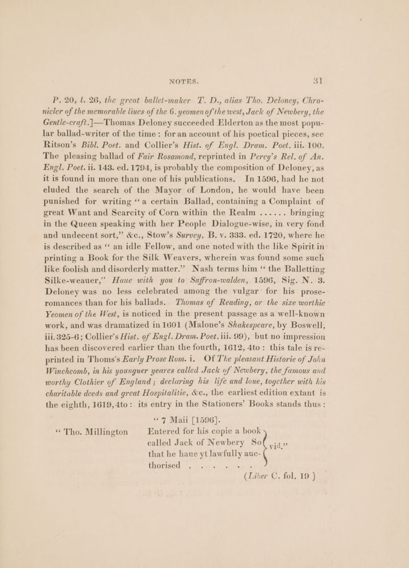 NOTES. ret P. 20, l. 26, the great ballet-maker T. D., alias Tho. Deloney, Chro- nicler of the memorable liues of the 6. yeomenof the west, Jack of Newbery, the Gentle-craft.|—Thomas Deloney succeeded Elderton as the most popu- lar ballad-writer of the time: for an account of his poetical pieces, see Ritson’s Bibl. Poet. and Collier’s Hist. of Engl. Dram. Poet. iii. 100. The pleasing ballad of Fair Rosamond, reprinted in Percy’s Rel. of An. Engl. Poet. i1. 143. ed. 1794, is probably the composition of Deloney, as it is found in more than one of his publications. In 1596, had he not eluded the search of the Mayor of London, he would have been punished for writing ‘“‘a certain Ballad, containing a Complaint of great Want and Scarcity of Corn within the Realm ...... bringing in the Queen speaking with her People Dialogue-wise, in very fond and undecent sort,” &amp;c., Stow’s Survey, B. v. 333. ed. 1720, where he is described as ‘‘ an idle Fellow, and one noted with the like Spirit in printing a Book for the Silk Weavers, wherein was found some such like foolish and disorderly matter.” Nash terms him ‘“ the Balletting Silke-weauer,” Haue with you to Saffron-walden, 1596, Sig. N. 3. Deloney was no less celebrated among the vulgar for his prose- romances than for his ballads. Thomas of Reading, or the sixe worthie Yeomen of the West, is noticed in the present passage as a well-known work, and was dramatized in 1601 (Malone’s Shakespeare, by Boswell, ii.325-6; Collier’s Hist. of Engl. Dram. Poet.iii. 99), but no impression has been discovered earlier than the fourth, 1612, 4to: this tale is re- printed in Thoms's Early Prose Rom. i. Of The pleasant Historie of John Winchcomb, in his younguer yeares called Jack of Newbery, the famous and worthy Clothier of England ; declaring his life and loue, together with his charitable deeds and great Hospitalitie, &amp;c., the earliest edition extant is the eighth, 1619,4to: its entry in the Stationers’ Books stands thus : <o7 Maii [1596]. « Tho. Millington Entered for his copie a book called Jack of Newbery So that he haue yt lawfully auc- thorised vid,” (Liber C. fol. 19.)