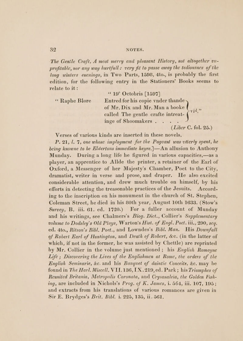 The Genile Craft, A most merry and pleasant History, not altogether on- profitable, nor any way hurtfull: very fit to passe away the tediousnes of the long winters euenings, in Two Parts, 1598, 4to., is probably the first edition, for the following entry in the Stationers’ Books seems to relate to it: *¢ 19° Octobris [1597] “¢ Raphe Blore Entred for his copie vnder thande of Mr. Dix and Mr. Mana doaectl “if called The gentle crafte in fen a inge of Shoomakers . : (Liber C. fol. 25.) Verses of various kinds are inserted in these novels. P. 21, 1. 7, one whose imployment for the Pageant was vtterly spent, he being knowne to be Eldertons immediate heyre.]|—An allusion to Anthony Munday. During a long life he figured in various capacities,—as a player, an apprentice to Allde the printer, a retainer of the Earl of Oxford, a Messenger of her Majesty’s Chamber, Poet to the City, dramatist, writer in verse and prose, and draper. He also excited considerable attention, and drew much trouble on himself, by his efforts in detecting the treasonable practices of the Jesuits. Accord- ing to the inscription on his monument in the church of St. Stephen, Coleman Street, he died in his 80th year, August 10th 1633. (Stow’s Survey, B, iii. 61. ed. 1720.) For a fuller account of Munday and his writings, see Chalmers’s Biog. Dict., Collier's Supplementary volume to Dodsley’s Old Plays, Warton’s Hist. of Engl. Poet. iii., 290, seq. ed. 4to., Ritson’s Bibl. Poet., and Lowndes’s Bibl. Man. His Downfall of Robert Earl of Huntington, and Death of Robert, &amp;c. (in the latter of which, if not in the former, he was assisted by Chettle) are reprinted by Mr. Collier in the volume just mentioned ; his English Romayne Life ; Discovering the Lives of the Englishmen at Rome, the orders of the English Seminarie, &amp;c. and his Banquet of daintie Conceits, &amp;c. may be found in The Harl. Miscell, VIL.136, [X.219,ed. Park; his Triumphes of Reunited Britania, Metropolis Coronata, and Crysanaleia, the Golden Fish- ing, are included in Nichols’s Prog. of K. James, i. 564, iii. 107, 195; and extracts from his translations of various romances are given in Sir E. Brydges’s Brit. Bibl. i. 225, 135, ii. 561.