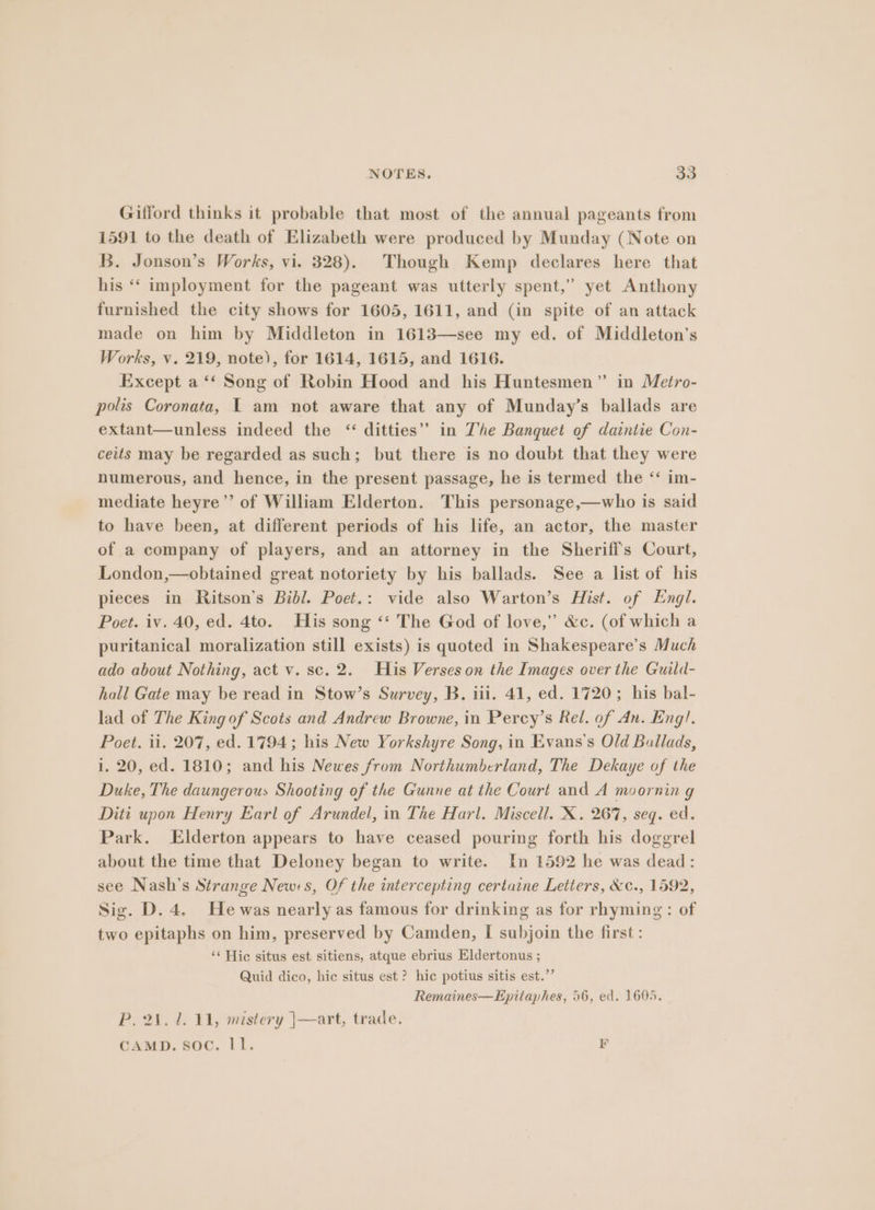 Gilford thinks it probable that most of the annual pageants from 1591 to the death of Elizabeth were produced by Munday (Note on B. Jonson’s Works, vi. 328). Though Kemp declares here that his ‘“‘ imployment for the pageant was utterly spent,” yet Anthony furnished the city shows for 1605, 1611, and (in spite of an attack made on him by Middleton in 1613—see my ed. of Middleton's Works, v. 219, note), for 1614, 1615, and 1616. Except a ‘‘ Song of Robin Hood and his Huntesmen” in Metro- polis Coronata, I am not aware that any of Munday’s ballads are extant—unless indeed the “ ditties” in Z'he Banquet of daintie Con- ceits may be regarded as such; but there is no doubt that they were numerous, and hence, in the present passage, he is termed the ‘‘ im- mediate heyre’’ of William Elderton. This personage,—who is said to have been, at different periods of his life, an actor, the master of a company of players, and an attorney in the Sheriff's Court, London,—obtained great notoriety by his ballads. See a list of his pieces in Ritson’s Bibl. Poet.: vide also Warton’s Hist. of Engl. Poet. iv. 40, ed. 4to. His song ‘‘ The God of love,” &c. (of which a puritanical moralization still exists) is quoted in Shakespeare’s Much ado about Nothing, act v. sc. 2. His Verses on the Images over the Guild- hall Gate may be read in Stow’s Survey, B. iii. 41, ed. 1720; his bal- lad of The King of Scots and Andrew Browne, in Percy’s Rel. of An. Eng!. Poet. ii. 207, ed. 1794; his New Yorkshyre Song, in Evans's Old Ballads, i. 20, ed. 1810; and his Newes from Northumberland, The Dekaye of the Duke, The daungerous Shooting of the Gunne at the Court and A moornin g Diti upon Henry Earl of Arundel, in The Harl. Miscell. X. 267, seq. ed. Park. Elderton appears to have ceased pouring forth his doggrel about the time that Deloney began to write. In 1592 he was dead: see Nash’s Strange New:s, Of the intercepting certaine Letters, &¢c., 1592, Sig. D. 4, He was nearly as famous for drinking as for rhyming: of two epitaphs on him, preserved by Camden, I subjoin the first: ‘¢ Hic situs est sitiens, atque ebrius Eldertonus ; Quid dico, hic situs est ? hic potius sitis est.” Remaines—Epitaphes, 56, ed. 1695. P. 21. 1. 11, mistery |—art, trade. CAMD. Soc. ll. EK