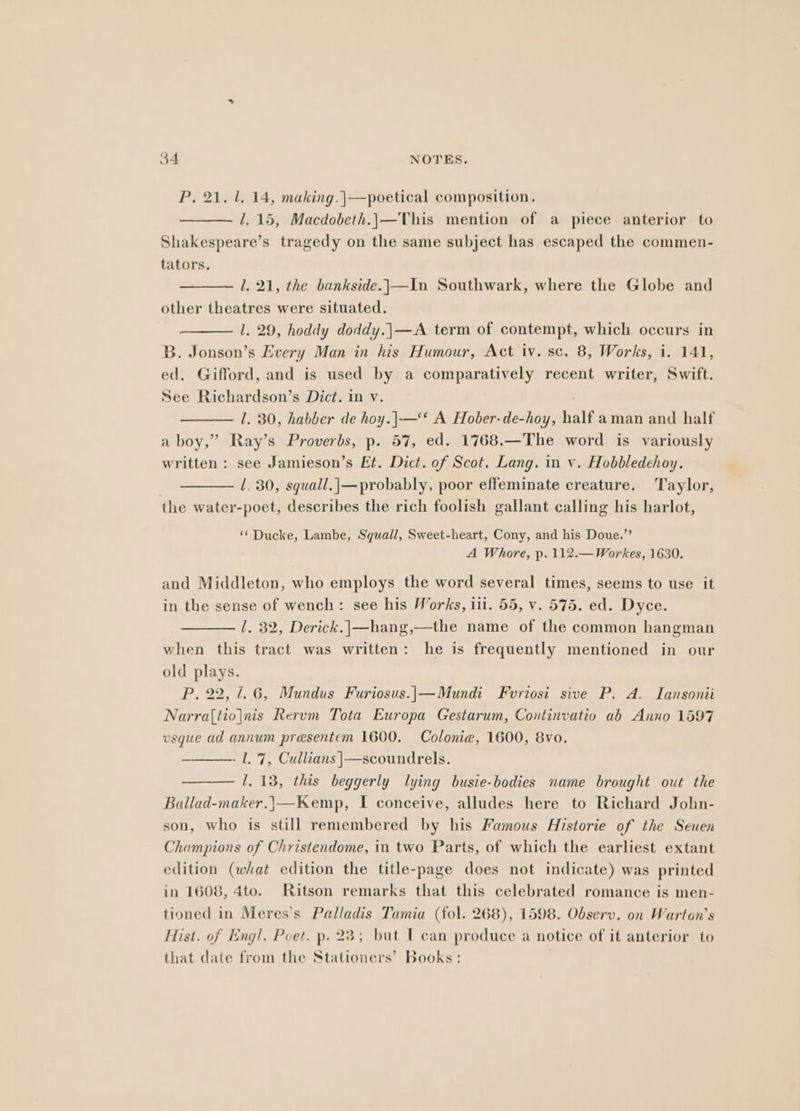 P, 21. 1. 14, making. |—poetical composition, l. 15, Macdobeth.|—This mention of a piece anterior to Shakespeare’s tragedy on the same subject has escaped the commen- tators. 1. 21, the bankside.|—In Southwark, where the Globe and other theatres were situated. l. 29, hoddy doddy.|—A term of contempt, which occurs in B. Jonson’s Every Man in his Humour, Act iv. sc. 8, Works, i. 141, ed. Gifford, and is used by a comparatively recent writer, Swift. See Richardson’s Dict. in v. 1. 30, habber de hoy.|—‘* A Hober-de-hoy, half aman and half a boy,” Ray’s Proverbs, p. 57, ed. 1768.—The word is variously written : see Jamieson’s Et. Dict. of Scot. Lang. in v. Hobbledehoy. | l. 30, squall.|—probably, poor effeminate creature. Taylor, the water-poet, describes the rich foolish gallant calling his harlot, ‘¢ Ducke, Lambe, Squall, Sweet-heart, Cony, and his Doue.’’ A Whore, p. 112.—Workes, 1630. and Middleton, who employs the word several times, seems to use it in the sense of wench: see his Works, iil. 55, v. 575. ed. Dyce. 1. 32, Derick.|—hang,—the name of the common hangman when this tract was written: he is frequently mentioned in our old plays. P, 22, 1.6, Mundus Furiosus.|—Mundi Fvriosi sive P. A. Iansonii Narra(tiojnis Rerum Tota Europa Gestarum, Continvatio ab Anno 1597 vsque ad annum presentem 1600. Colonie, 1600, 8vo. - l. 7, Cullians |—scoundrels. 1. 13, this beggerly lying busie-bodies name brought out the Ballad-maker.|—Kemp, I conceive, alludes here to Richard Jolhn- son, who is still remembered by his Famous Historie of the Seuen Champions of Christendome, in two Parts, of which the earliest extant edition (what edition the title-page does not indicate) was printed in 1608, 4to. Ritson remarks that this celebrated romance is men- tioned in Meres’s Pealladis Tamia (tol. 268), 1598. Observ. on Warton’s Hist. of E:ng!. Poet. p. 23; but T can produce a notice of it anterior to that date from the Stationers’ Books: