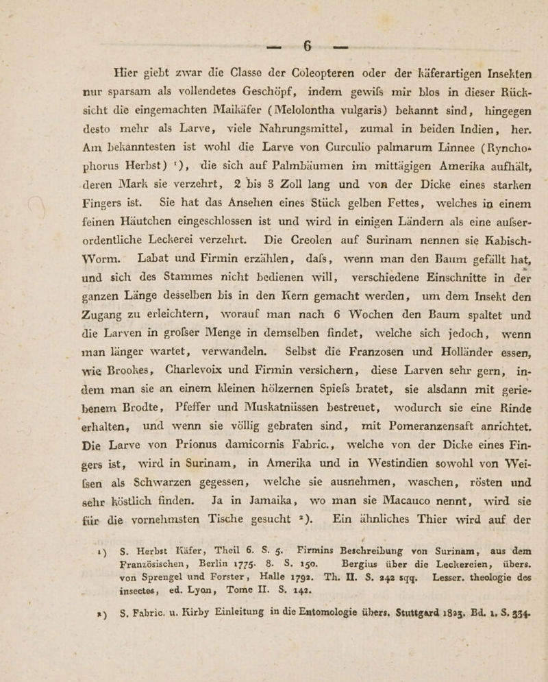 nen we 2a Hier giebt zwar die Classe der Coleopteren oder der käferartigen Insekten nur sparsam als vollendetes Geschöpf, indem gewils mir blos in dieser Rück- sicht die eingemachten Maikäfer (Melolontha vulgaris) bekannt sind, hingegen desto mehr als Larve, viele Nahrungsmittel, zumal in beiden Indien, her. Am bekanntesten ist wohl die Larve von Curculio palmarum Linnee (Ryncho- phorus Herbst) '), die sich auf Palmbäumen im mittägigen Amerika aufhält, deren Mark sie verzehrt, 2 bis 3 Zoll lang und von der Dicke eines starken Fingers ist. Sie hat das Ansehen eines Stück gelben Fettes, welches in einem feinen Häutchen eingeschlossen ist und wird in einigen Ländern als eine aulser- ordentliche Leckerei verzehrt. Die Creolen auf Surinam nennen sie Kabisch- Worm. Labat und Firmin erzählen, dafs, wenn man den Baum gefällt hat, und sich des Stammes nicht bedienen will, verschiedene Einschnitte in der sanzen Länge desselben bis in den Kern gemacht werden, um dem Insekt den Zugang zu erleichtern, worauf man nach 6 Wochen den Baum spaltet und die Larven in grolser Menge in demselben findet, welche sich jedoch, wenn man länger wartet, verwandeln. Selbst die Franzosen und Holländer essen, wie Brookes, Charlevoix und Firmin versichern, diese Larven sehr gern, in- dem man sie an einem kleinen hölzernen Spiels bratet, sie alsdann mit gerie- benem Brodte, Pfeffer und Muskatnüssen bestreuet, wodurch sie eine Rinde erhalten, und wenn sie völlig gebraten sind, mit Pomeranzensaft anrichtet. Die Larve von Prionus damicornis Fabric., welche von der Dicke eines Fin- gers ist, wird in Surinam, in Amerika und in Westindien sowohl von Wei- (sen als Schwarzen gegessen, welche sie ausnehmen, waschen, rösten und sehr köstlich finden. Ja in Jamaika, wo man sie Macauco nennt, wird sie für die vornehmsten Tische gesucht ?). Ein ähnliches Thier wird auf der ı) $. Herbst Küfer, Theil 6. S. 5. Firmins Beschreibung von Surinam, aus dem Französischen, Berlin 1775. 8. S. 150. Bergius über die Leckereien, übers. von Sprengel und Forster, Halle 1792. Th. I. $. 242 sqg. Lesser. theologie des insectes, ed. Lyon, Tome II. S. 142.