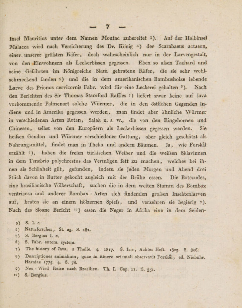 u Tu Insel Mauritius unter dem Namen Moutac zubereitet 3). Auf der Halbinsel Malacca wird nach Versicherung des Dr. König %) der Scarabaeus actaeon, einer. unserer grölsten Räfer, doch wahrscheinlich nur in der Larvengestait, von den ‚Einwohnern als Leckerbissen gegessen. Eben so alsen Tachard und seine Gefährten im Königreiche Siam gebratene Käfer, die sie sehr wohl- schmeckend fanden 5) und die in dem amerikanischen Bambusholze lebende Larve des Prionus cervicornis Fabr. wird für eine Leckerei gehalten °). Nach den Berichten des Sir Thomas Stamford Raffles 7) liefert zwar keine auf Java vorkommende Palmenart solche Würmer, die in den östlichen Gegenden In- diens und in Amerika gegessen werden, man findet aber ähnliche Würmer in verschiedenen Arten Rotan, Salak u. s. w., die von den Eingebornen und Chinesen, selbst von den Europäern als Lecherbissen gegessen werden. Sie heilsen Gendon und VVürmer verschiedener Gattung, aber gleich geschätzt als Nahrungsmittel, findet man in Theka und andern Bäumen. Ja, wie Forskäl erzählt 8), haben die freien türkischen Weiber und die weilsen Sklavinnen in dem Tenebrio polychrestus das Verinögen fett zu machen, welches bei ih- nen als Schönheit gilt, gefunden, indem sie jeden Morgen und Abend drei Stück davon in Butter gekocht zugleich mit der Brühe essen. Die Botecudes, eine brasilianische Völkerschaft, suchen die in dem weiten Stamm des Bombax ventricosa und anderer Bombax - Arten sich findenden grolsen Inseltenlarven auf, braten sie an einem hölzernen Spiels, und verzehren sie begierig 9). Nach des Sloane Bericht :°) essen die Neger in Afrika eine in dem Seiden- 23 8: kic 4) Naturforscher , St. 25. $. ı81. 5) $. Bergius I. c. 6) S. Fabr. entom. system. 7) The history of Java. 2 Theile. 4 ı8ı17. $. Isis, Achtes Heft. ı823. $. 806. 8) Deseriptiones animalium, quae in itinere orientali observavit Forskäl, ed. Niehuhr. &amp; Havniae 1775. 4 $. 78. 9) Neu- Wied Reise nach Brasilien. Th, I. Cap. ı1. S. 551.