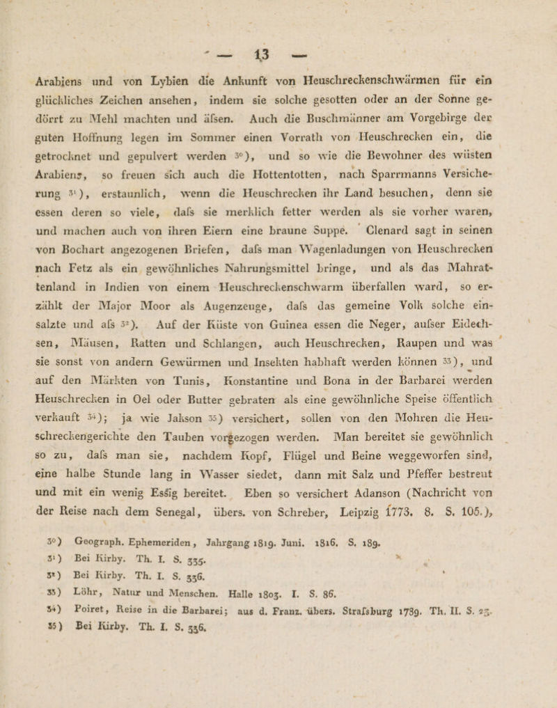 IRRE STIER Arabiens und von Lybien die Ankunft von Heuschreckenschwärmen für ein glückliches Zeichen ansehen, indem sie solche gesotten oder an der Sonne ge- dörrt zu Mehl machten und äfsen. Auch die Buschmänner am Vorgebirge der guten Hoffnung legen im Sommer einen Vorrath von Heuschrecken ein, die getrocknet und gepulvert werden %#), und so wie die Bewohner des wüsten Arabiens, so freuen sich auch die Hottentotten, nach Sparrmanns Versiche- rung 3:), erstaunlich, wenn die Heuschrecken ihr Land besuchen, denn sie essen deren so viele, dals sie merklich fetter werden als sie vorher waren, und machen auch von ihren Eiern eine braune Suppe. Clenard sagt in seinen von Bochart angezogenen Briefen, dals man Wagenladungen von Heuschrecken nach Fetz als ein gewöhnliches Nahrungsmittel bringe, und als das Mahrat- tenland in Indien von einem -Heuschreckenschwarm überfallen ward, so er- zählt der Major Moor als Augenzeuge, dafs das gemeine Volk solche ein- salzte und als 5”). Auf der Küste von Guinea essen die Neger, aulser Eidech- sen, Mäusen, Ratten und Schlangen, auch Heuschrecken, Raupen und was sie sonst von andern Gewürmen und Insekten habhaft werden können 3), und auf den Märkten von Tunis, Konstantine und Bona in der Barbarei werden Heuschrecken in Oel oder Butter gebraten als eine gewöhnliche Speise öffentlich verkauft 3); ja wie Jakson 35) versichert, sollen von den Mohren die Heu- | schreckenigerichte den Tauben vorgezogen werden. Man bereitet sie sewöhnlich so zu, dals man sie, nachdem Kopf, Flügel und Beine weggeworfen sind, eine halbe Stunde lang in Wasser siedet, dann mit Salz und Pfeffer bestreut und mit ein wenig Esäig bereitet. Eben so versichert Adanson (Nachricht von der Reise nach dem Senegal, übers. von Schreber, Leipzig 1773. 8. S. 105.), \ 3°) Geograph. Ephemeriden, Jahrgang ı8ı9, Juni, ı816, $. 189. 31) Bei Rirby. Th. IL S. 335. $ j 32) Bei Kirby. Th. I. S. 336. 5 3) Löhr, Natur und Menschen. Halle 1803. I. S. 86. 54) Poiret, Reise in die Barbarei; aus d. Franz. übers. Stralsburg 1739. Th. II. $. >z.
