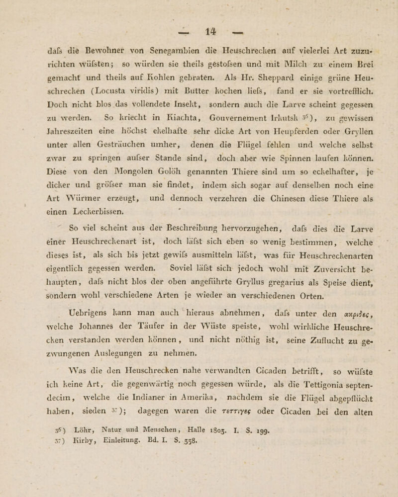 dafs die Bewohner von Senegambien die Heuschrecken auf vielerlei Art zuzu- richten wulsten; so würden sie theils gestofsen und mit Milch zu einem Brei gemacht und theils auf Kohlen gebraten. Als Hr. Sheppard einige grüne Heu- schrecken (Locusta viridis) mit Butter kochen liefs, fand er sie vortrefllich. Doch nicht blos das vollendete Insekt, sondern auch die Larve scheint gegessen zu werden. So kriecht in Riachta, Gouvernement Irkutsk 3°), zu gewissen Jahreszeiten eine höchst ekelhafte sehr dicke Art von Heupferden oder Gryllien unter allen Gestrauchen umher, denen die Flügel fehlen und welche selbst zwar zu springen aulser Stande sind, doch aber wie Spinnen laufen können. Diese von den Mongolen Golöh genannten Thiere sind um so eckelhafter, je dicker und grölser man sie findet, indem sich sogar auf denselben noch eine Art Würmer erzeugt, und dennoch verzehren die Chinesen diese Thiere als z einen Leckerbissen. So viel scheint aus der Beschreibung hervorzugehen, dafs dies die Larve einer Heuschreckenart ist, doch lalst sich eben so wenig bestimmen, welche dieses ist, als sich bis jetzt gewils ausmitteln läfst, was für Heuschreckenarten eigentlich gegessen werden. Soviel lalst sich jedoch wohl mit Zuversicht be- haupten, dafs nicht blos der oben angeführte Gryllus gresarius als Speise dient, sondern wohl verschiedene Arten je wieder an verschiedenen Orten. Uebrigens kann man auch hieraus abnehmen, dafs unter den aupides, welche Johannes der Täufer in der VWVüste speiste, wohl wirkliche Heuschre- cken verstanden werden können, und nicht nöthig ist, seine Zuflucht zu ge- zwungenen Auslegungen zu nehmen. Was die den Heuschrecken nahe verwandten Cicaden betrifft, so wülste ich keine Art, die gegenwärtig noch gegessen würde, als die Tettigonia septen- decim, welche die Indianer in Amerika, nachdem sie die Flügel abgepflückt haben, sieden 37); dagegen waren die rerriıyegs oder Cicaden bei den alten 36) Löhr, Natur und Menschen, Halle 1803. I. $. ı99. 37) Kirby, Einleitung. Bd. I, $..338,