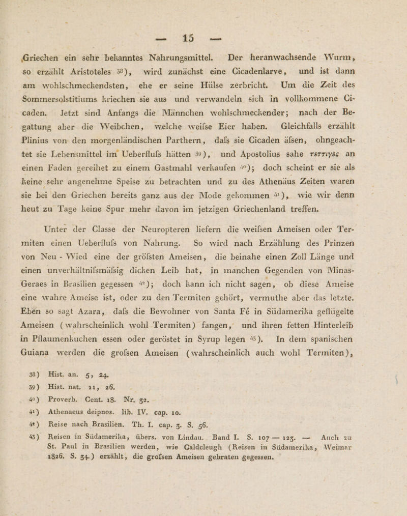 en ER a ‚Griechen ein sehr bekanntes Nahrungsmittel. Der heranwachsende Wurm, so erzählt Aristoteles 3$#), wird zunächst eine Cicadenlarve, und ist dann am wohlschmeckendsten, ehe er seine Hülse zerbricht. Um die Zeit des Sommersolstitiums kriechen sie aus und verwandeln sich in vollkommene Ci- . caden. Jetzt sind Anfangs die Männchen wohlschmeckender; nach der Be- sattung aber die Weibchen, welche weilse Eier haben. Gleichfalls erzählt Plinius von den morgenländischen Parthern, dals sie Gicaden älsen, ohngeach- tet sie Lebensmittel im Ueberfluls hätten 39), und Apostolius sahe rerriyss an einen Faden gereihet zu einem Gastmahl verkaufen #); doch scheint er sie als keine sehr angenehme Speise zu betrachten und zu des Athenäus Zeiten waren sie bei den Griechen bereits ganz aus der Mode gekommen #*), wie wir denn heut zu Tage keine Spur mehr davon im jetzigen Griechenland treffen. Unter der Classe der Neuropteren liefern die weilsen Ameisen oder Ter- miten einen Ueberflufs von Nahrung. So wird nach Erzählung des Prinzen von Neu - Wied eine der grölsten Ameisen, die beinahe einen Zoll Länge und einen unverhältnifsmäfsig dicken Leib hat, in manchen Gesenden von Minas- Geraes in Brasilien gegessen “); doch kann ich nicht sagen, ob diese Ameise eine wahre Ameise ist, oder zu den Termiten gehört, vermuthe aber das letzte. Eben so sagt Azara, dals die Bewohner von Santa Fe in Südamerika geflügelte Ameisen (wahrscheinlich wohl Termiten) fangen, und ihren fetten Hinterleib in Pflaumenkuchen essen oder geröstet in Syrup legen #). In dem spanischen Guiana werden die grolsen Ameisen (wahrscheinlich auch wohl Termiten), 3) Hist. an. 5, 24 39) Hist. nat. ı1, 26. 4°) Proverb. Cent. ı8. Nr, 52. 4) Athenaeus deipnos. lib. IV. cap. ıo. 42) Reise nach Brasilien. Th. I. cap. 3. S. 56. #5) Reisen in Südamerika, übers. von Lindau. Band I. $. 107— ı23. — Auch zu St. Paul in Brasilien werden, wie Galdcleugh (Reisen in Südamerika, Weimar 1826. S. 34.) erzählt, die grofsen Ameisen gebraten gegessen.