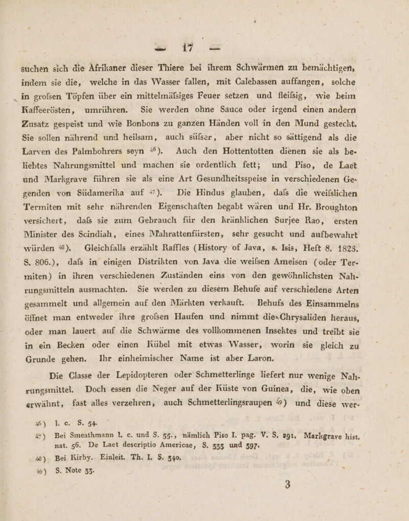 suchen sich die Afrikaner dieser Thiere bei ihrem Schwärmen zu bemächtigen, indem sie die, welche in das Wasser fallen, mit Calebassen auffangen, solche in grolsen Töpfen über ein mittelmälsiges Feuer setzen und fleilsig, wie beim Kaffeerösten, umrühren. Sie werden ohne Sauce oder irgend einen andern Zusatz gespeist und wie Bonbons zu ganzen Händen voll in den Mund gesteckt. Sie sollen nährend und heilsam, auch sülser, aber nicht so sättigend als die Larven des Palmbohrers seyn ‘%). Auch den Hottentotten dienen sie als be- liebtes Nahrungsmittel und machen sie ordentlich fett; und Piso, de Laet und Markgrave führen sie als eine Art Gesundheitsspeise in verschiedenen Ge- senden von Südamerika auf #7). Die Hindus glauben, dals die weilslichen Termiten mit sehr nährenden Eigenschaften begabt waren und Hr. Broughton versichert, dafs sie zum Gebrauch für den kränklichen Surjee Rao, ersten Minister des Scindiah, eines Miahrattenfürsten, sehr gesucht und aufbewahrt würden #), Gleichfalls erzählt Raffles (History of Java, s. Isis, Heft 8. 1823. S. 806.), dafs in einigen Distrikten von Java die weılsen Ameisen (oder Ter- miten) in ihren verschiedenen Zuständen eins von den gewöhnlichsten Nah- rungsmitteln ausmachten. Sie werden zu diesem Behufe auf verschiedene Arten gesammelt und allgemein auf den Märkten verkauft. Behufs des Einsammelns öffnet man entweder ihre grolsen Haufen und nimmt die«Chrysaliden heraus, oder man lauert auf die Schwärme des vollkommenen Insektes und treibt sie in ein Becken oder einen Kübel mit etwas Wasser, worin sie gleich zu Grunde gehen. Ihr einheimischer Name ist aber Laron. Die Classe der Lepidopteren oder Schmetterlinge liefert nur wenige Nah- rungsmittel. Doch essen die Neger auf der Küste von Guinea, die, wie oben erwähnt, fast alles verzehren, auch Schmetterlingsraupen %) und diese wer- #) 1.c. 8. 54% 47) Bei Smeathmann 1, c. und $. 55., nämlich Piso I. pag. V. S, 291, Markgrave hist, nat. 56. De Laet descriptio Americae, $, 333 und 397. 4) Bei Kirby. Einleit, Th. I, $. 340. 4) $. Note 33. .