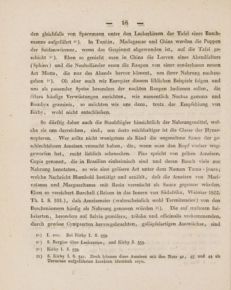 _— 130 —_ den gleichfalls von Sparrmann unter den Leckerbissen der Tafel eines Busch- manns aufgeführt 5°). In Tunkin, Madagascar und China werden die Puppen der Seidenwürmer, wenn das Gespinnst abgewunden ist, auf die 'Tafel ge- schickt 51 ).. Eben so geniefst man in China die Larven eines Abendfalters (Sphinx) und die Neuholländer essen die Raupen von einer sonderbaren neuen Art Motte, die nur des Abends hervor kömmt, um ihrer Nahrung nachzu- sehen 5#). Ob ‘aber auch wir Europäer diesem löblichen Beispiele folgen und uns als passender Speise besonders der nackten Raupen bedienen sollen, die öfters häufige Verwüstungen anrichten, wie namentlich Noctua gamma und Bombyx graminis, so möchten wir uns dazu, trotz der Empfehlung von Rirby, wohl nicht entschlielsen. So dürftig daher auch die Staubflügler hinsichtlich der Nahrungsmittel, wel- che sie uns- darreichen, sind, um desto reichhaltiger ist die Glasse der Hyme- nopteren. Wer sollte nicht wenigstens als Rind die angenehme Säure der ge- schlechtslosen Ameisen versucht haben, die, wenn man den Kopf vorher weg- seworfen hat, recht lieblich schmecken. Piso spricht von gelben Ameisen, Cupia genannt, die in Brasilien einheimisch sind und deren Bauch viele zur Nahrung benutzten, so wie eine grölsere Art unter dem Namen Tama - joura; welche Nachricht Humbold bestätigt und erzählt, dafs die Ameisen von Mari- vatanes und Margueritanes mit Resin vermischt als Sauce gegessen würden. Eben so versichert Burchell (Reisen in das Innere von Südafrika, VVeimar 1822, Th. 1. S. 333.), dafs Ameiseneier (wahrscheinlich wohl Termiteneier) von den Buschmännern häufig als Nahrung genossen würden 5). Die auf mehrern Sal- beiarten, besonders auf Salvia pomifera, triloba und oflicinalis vorkommenden, durch gewisse Cynipsarten hervorgebrachten, galläpfelartigen Auswüchse, sind 5°) I. 201. Bei Rirby I. S. 339. 51) $. Bergius über ‚Leckereien, und Kirby S. 339. 52) Kirby I. S. 339. \ 55) S. Kirby I. S. 341. Doch können diese Ameisen mit den Note 42, 43 und 44 als Termiten aufgeführten Insekten identisch seyn,
