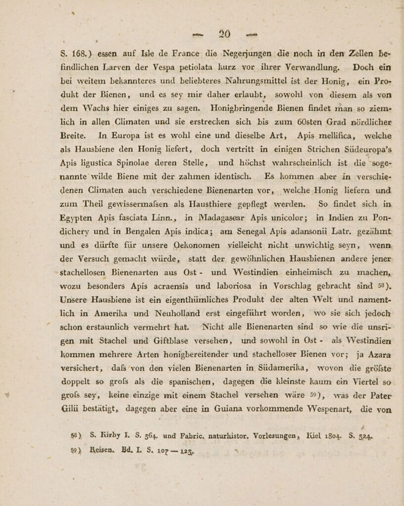 1 S. 168.) essen auf Iske de France die Negerjungen die noch in dem Zellen be- findlichen Larven der Vespa petiolata kurz vor ihrer Verwandlung. Doch ein bei weitem bekannteres und beliebteres Nahrungsmittel ist der Honig, ein Pro- dukt der Bienen, und es sey mir daher erlaubt, sowohl von ‚diesem als von dem WVachs hier einiges zu sagen. Honiebringende Bienen findet man so ziem- lich in allen Climaten und sie erstrecken sich bis zum 60sten Grad nördlicher Breite. In Europa ist es wohl eine und dieselbe Art, Apis mellifica, welche als Hausbiene den Honig liefert, doch vertritt in einigen Strichen Südeuropa’s Apis ligustica Spinolae deren Stelle, und höchst wahrscheinlich ist die soge- nannte wilde Biene mit der zahmen identisch. Es kommen aber in verschie- denen Climaten auch verschiedene Bienenarten vor, welche Honig liefern und zum Theil gewissermalsen als Hausthiere gepflegt werden. So findet sich in Egypten Apis fasciata Linn., in Madagasear Apis unicolor; in Indien zu Pon- dichery und in Bengalen Apis indica; am Senegal Apis adansonii Latr. gezähmt und es dürfte für unsere Oekonomen vielleicht nicht unwichtig seyn, wenn der Versuch gemacht würde, statt der, gewöhnlichen Hausbienen andere jener stachellosen Bienenarten aus Ost- und Westindien einheimisch zu machen, wozu besonders Apis acraensis und laboriosa in Vorschlag gebracht sind 58), Unsere Hausbiene ist ein eigenthümliches Produkt der alten Welt und nament- lich in Amerika und Neuholland erst eingeführt worden, wo sie sich jedoch schon erstaunlich vermehrt hat. Nicht alle Bienenarten sind so wie die unsri- gen mit Stachel und Giftblase versehen, und sowohl in Ost- als WVestindien kommen mehrere Arten honigbereitender und stachelloser Bienen vor; ja Azara versichert, daß’von den vielen Bienenarten in Südamerika, wovon die grölste doppelt so grofs als die spanischen, dagegen die kleinste kaum ein Viertel so. grols sey, keine einzige mit einem Stachel versehen wäre 59), was der Pater Gilii bestätigt, dagegen aber eine in Guiana vorkommende YVespenart, die von 58) $. Rürby I $. 364. und Fabric, naturhistor, Vorlesungen, Hiel 1804. 9. 324.