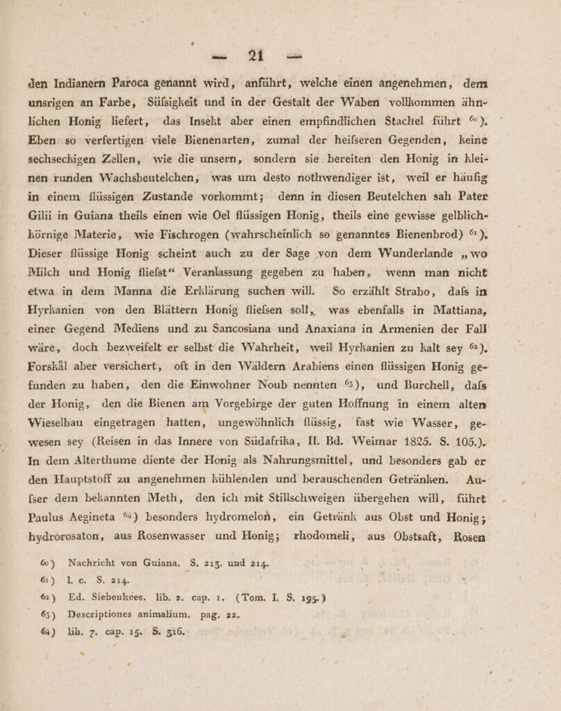 - Vs den Indianern Paroca genannt wird, anführt, welche einen angenehmen, dem unsrigen an Farbe, Süfsigkeit und in der Gestalt der Waben vollkommen ähn- lichen Honig liefert, das Insekt aber einen empfindlichen Stachel führt %), Eben so verfertigen viele Bienenarten, zumal der heilseren Gegenden, keine sechseckigen Zellen, wie die unsern, sondern sie bereiten den Honig in klei- nen runden Wachsbeutelchen, was um desto nothwendiger ist, weil er haufig in einem flüssigen Zustande vorkommt; denn in diesen Beutelchen sah Pater Gilii in Guiana theils einen wie Oel flüssigen Honig, theils eine gewisse gelblich- körnige Materie, wie Fischrogen (wahrscheinlich se genanntes Bienenbrod) °), Dieser flüssige Honig scheint auch zu der Sage von dem WVunderlande „wo Milch und Honig fliefst“ Veranlassung gegeben zu haben, wenn man nicht etwa in dem DManna die Erklärung suchen will. So erzählt Strabo, dafs in Hyrkanien von den Blättern Honig fliefsen soll, was ebenfalls in Mattiana, einer Gegend Mediens und zu Sanıcosiana und Anaxiana in Armenien der Fall wäre, doch bezweifelt er selbst die Wahrheit, weil Hyrkanien zu kalt sey %), Forskäl aber versichert, oft in den Wäldern Arabiens einen flüssigen Honig ge- funden zu haben, den die Einwohner Noub nennten 65), und Burchell, dals der Honig, den die Bienen am Vorgebirge der guten Hoffnung in einem alten Wieselbau eingetragen hatten, ungewöhnlich flüssig, fast wie Wasser, ge- wesen sey (Reisen in das Innere von Südafrika, II. Bd. Weimar 1825. S. 105.). In dem Alterthume diente der Honig als Nahrungsmittel, und besonders gab er den Hauptstoff zu angenehmen kühlenden und berauschenden Getränken. Au- (ser dem bekannten Meth, den ich mit Stillschweigen übergehen will, führt Paulus Aegineta %) besonders hydromelon, ein Getränk aus Obst und Honig; hydrorosaton, aus Rosenwasser und Henig; rhodomeli, aus Obstsaft, Rosen 6) Nachricht von Guiana. $, 213. und 214. : 6) L.c. S$. 214. \ t s 6) Ed. Siebenkees. lib. 2. cap. 1. (Tom, I, $, 195.) 65) Descriptiones animalium. pag, 22. 6%) lb. 7. cap. 15. 5. 316. %