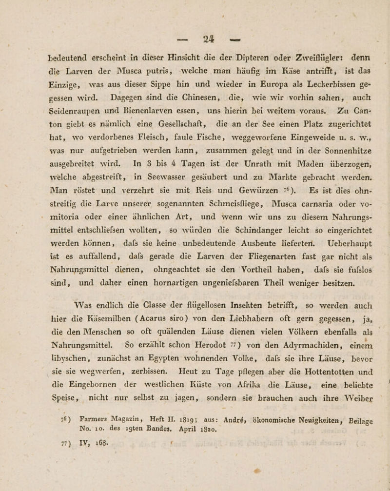 — 24 De bedeutend erscheint in dieser Hinsicht die der Dipteren oder Zweiflügler: denn die Larven der Musca putris, -welche man häufig im Käse antrifft, ist das Einzige, was aus dieser Sippe hin und wieder in Europa als Leckerbissen ge- gessen wird. Dagegen sind die Chinesen, die, wie wir vorhin sahen, auch Seidenraupen und Bienenlarven essen, uns hierin bei weitem voraus. Zu Can- ton giebt es nämlich eine Gesellschaft, die an der See einen Platz zugerichtet hat, wo verdorbenes Fleisch, faule Fische, weggeworfene Eingeweide u. s. w., was nur aufgetrieben werden kann, zusammen gelest und in der Sonnenhitze ausgebreitet wird. In 3 bis 4 Tagen ist der Unrath mit Maden überzogen, welche abgestreift, in Seewasser gesäubert und zu Marlte gebracht werden. Man röstet und verzehrt sie mit Reis und Gewürzen ”°). Es ist dies ohn- streitig die Larve unserer sogenannten Schmeisfliege, Musca carnaria oder vo- mitoria oder einer ähnlichen Art, und wenn wir uns zu diesem Nahrungs- mittel entschliefsen wollten, so würden die Schindanger leicht so eingerichtet werden können, dafs sie keine. unbedeutende Ausbeute lieferten. Ueberhaupt ist es auffallend, dals gerade die Larven der Fliegenarten fast gar nicht als Nahrungsmittel dienen, ohngeachtet sie den Vortheil haben, dafs sie fulslos sind, und daher einen hornartigen ungenielsbaren Theil weniger besitzen. Was endlich die Classe der flügellosen Insekten betrifft, so werden auch hier die Käsemilben (Acarus siro) von den Liebhabern. oft gern gegessen, ja, die den Menschen so oft quälenden Läuse dienen vielen Völkern ebenfalls als Nahrungsmittel. So erzählt schon Herodot 7”) von den Adyrmachiden, einem libyschen, zunächst an Egypten wohnenden Volke, .dafs sie ihre Läuse, bevor sie sie wegwerfen, zerbissen. Heut zu Tage pflegen aber die Hottentotten und die Eingebornen der westlichen Rüste von Afrika die Läuse, eine beliebte Speise, nicht nur selbst zu jagen, sondern sie brauchen auch ihre Weiber 76) Farmers Magazin, Heft II. 18195 aus: Andre, ökonomische Neuigkeiten, Beilage No. ı0. des ıgten Bandes, April 1820.