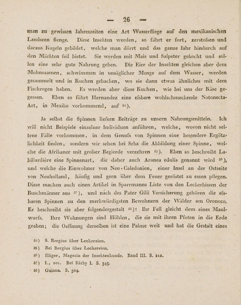 = UT man zu gewissen Jahreszeiten eine Art Wasserfliege auf den mexikanischen Landseen fienge. Diese Insekten werden, so fährt er fort, zerstolsen und daraus Kugeln gebildet, welche man dörrt und das ganze Jahr hindurch auf den Märkten feil bietet. Sie werden mit Mais und Salpeter gekocht und sol- len eine sehr gute Nahrung geben. Die Eier der Insekten gleichen aber dem Mohnsaamen, schwimmen in unsäglicher Menge auf dem Wasser, werden gesammelt und in Kuchen gebacken, wo sie dann etwas ähnliches mit dem Fischrogen haben. Es werden aber diese Kuchen, wie bei uns der Käse ge- gessen. Eben so führt Hernandez eine elsbare wohlschmeckende Notonecta- Art, in Mexiko vorkommend, auf &). Ja selbst die Spinnen liefern Beiträge zu unsern Nahrungsmitteln. Ich will nicht Beispiele einzelner Individuen anführen, welche, wovon nicht sel- tene Fälle vorkommen, in dem Genufs von Spinnen eine besondere Ergötz- lichkeit finden, sondern wir sehen bei Seba die Abbildung einer Spinne, wel- che die Afrikaner mit grolser Begierde verzehren ®). Eben so beschreibt La- billardiere eine Spinnenart, die daher auch Aranea edulis genannt wird ®%), und welche die Einwohner von Neu -CGaledonien, einer Insel an der Ostseite von Neuholland, häufig und gern über dem Feuer 'geröstet zu essen pflegen. Diese machen auch einen Artikel in Sparrmanns Liste von den Lecherbissen der Buschmänner aus %), und nach des Pater Gilii Versicherung gehören die els- baren Spinnen zu den merkwürdigsten Bewohnern der WVälder am ÖOronoco. Er beschreibt sie aber folgendergestalt &): Ihr Fell gleicht dem eines Maul- wurfs. Ihre Wohnungen sind Höhlen, die sie mit-ihren Pfoten in die Erde graben; die Oeffnung derselben ist eine Palme weit und hat die Gestalt eines 84) $. Bergius über Leckereien. 85) Bei Bergius über Leckereien. 8) Illiger, Magazin der Insektenkunde. Band III. $, 212, 87) I., 201. Bei Kirby I. $, 343.