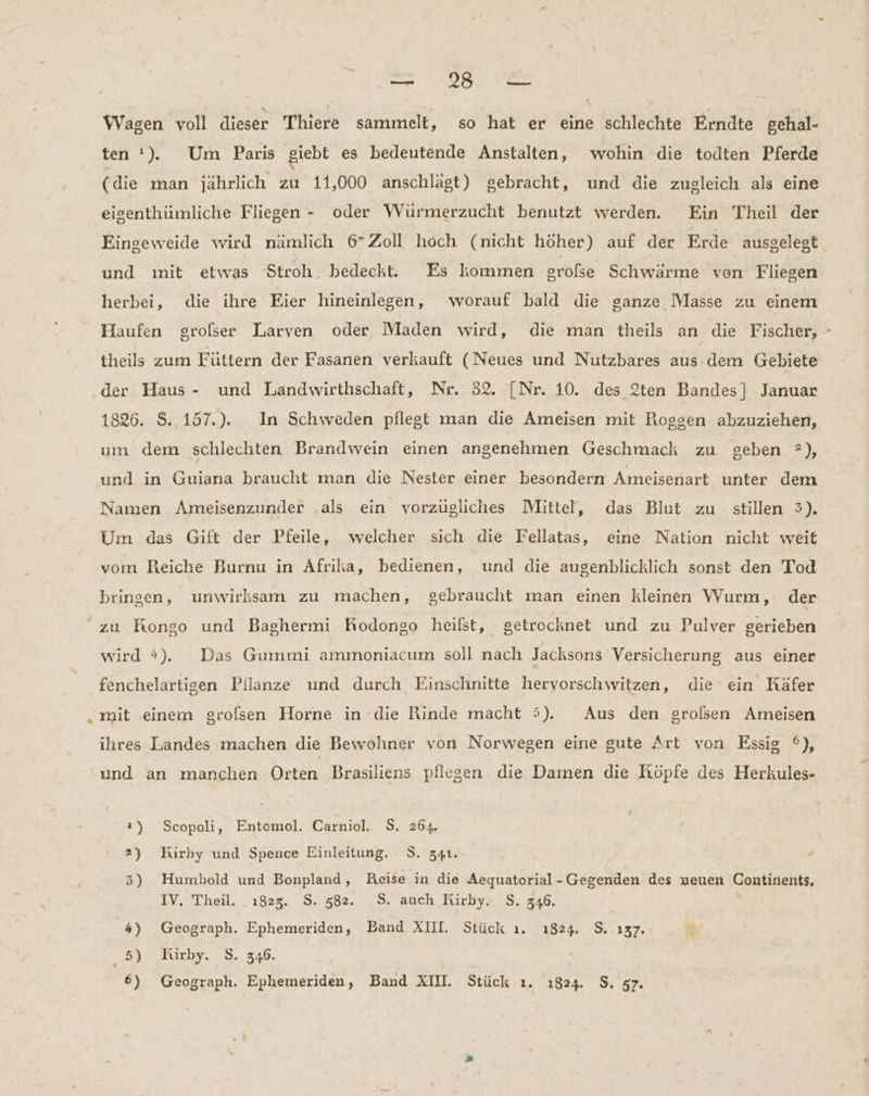 u SA, Wagen voll dieser Thiere sammelt, so hat er eine schlechte Erndte gehal- ten‘, Um Paris giebt es bedeutende Anstalten, wohin die todten Pferde (die man jährlich zu 11,000 anschlägt) gebracht, und die zugleich als eine eigenthümliche Fliegen - oder Würmerzucht benutzt werden. Ein Theil der Eingeweide wird nämlich 6” Zoll hoch (nicht höher) auf der Erde ausgelegt und mit etwas Stroh. bedeckt. Es kommen großse Schwärme von Fliegen herbei, die ihre Eier hineinlegen, worauf bald die ganze Masse zu einem Haufen grofser Larven oder Maden wird, die man theils an die Fischer, - theils zum Füttern der Fasanen verkauft (Neues und Nutzbares aus dem Gebiete ‚der Haus - und Landwirthschaft, Nr. 32. [Nr. 10. des 2ten Bandes] Januar 1826. S. 157.). In Schweden pflegt man die Ameisen mit Roggen abzuziehen, um dem schlechten Brandwein einen angenehmen Geschmack zu geben ?), und in Guiana braucht man die Nester einer besondern Ameisenart unter dem Namen Ameisenzunder .als ein vorzügliches Mittel, das Blut zu stillen 5). Um das Gift der Pfeile, welcher sich die Fellatas, eine Nation nicht weit vom Reiche Burnu in Afrika, bedienen, und die augenblicklich sonst den Tod bringen, unwirksam zu machen, gebraucht man einen kleinen Wurm, der zu Kongo und Baghermi Kodongo heilst, getrocknet und zu Pulver gerieben wird #4). Das Gummi ammoniacum soll nach Jacksons Versicherung aus einer fenchelartigen Pflanze und durch Einschnitte hervorschwitzen, die ein Käfer mit einem grofsen Horne in die Rinde macht 5). Aus den grolsen Ameisen ihres Landes machen die Bewohner von Norwegen eine gute Art von Essig °), und an manchen Orten Brasiliens pflegen die Damen die Röpfe des Herkules- ı) Scopoli, Entomol. Carniol. S. 264. 2) Kirby und Spence Einleitung. 9. 341. 3) Humbold und Bonpland, Reise in die Aequatorial-Gegenden des neuen Continents, IV. Theil. .ı823. $. 582. S. auch Kürby. S. 346. 4) Geograph. Ephemeriden, Band XIII. Stück ı. 1824. $. 137. 4 5) Hürby. S. 346.