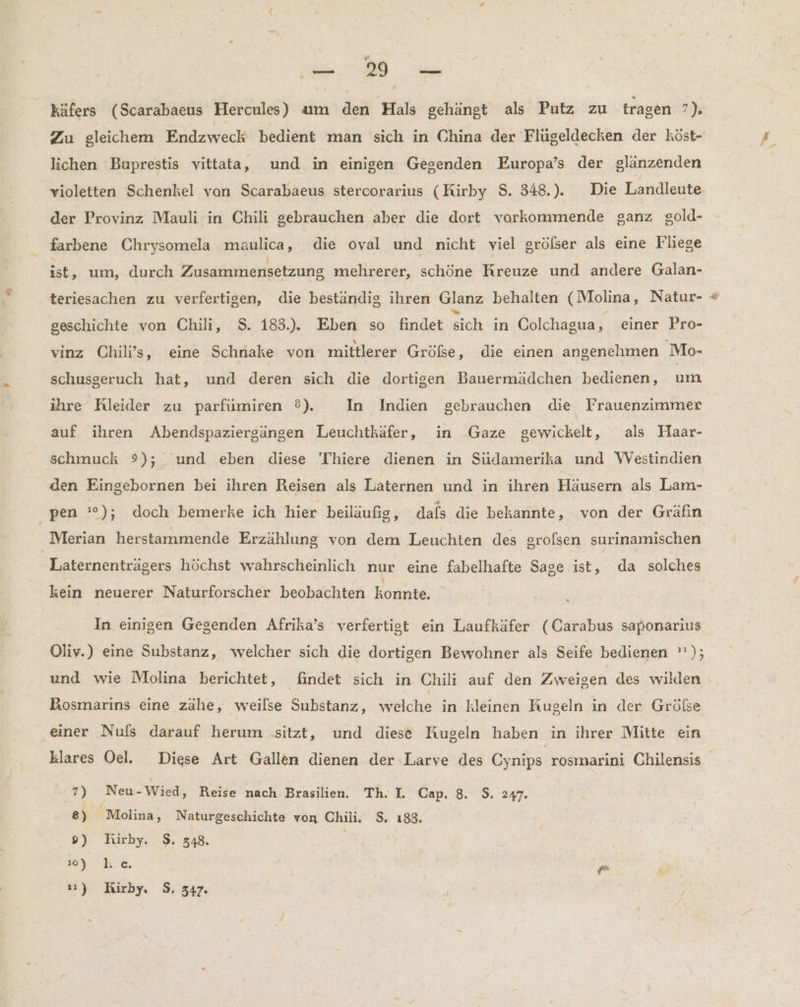 ” 19 — Zu gleichem Endzweck bedient man 'sich in China der Flüugeldecken der köst- lichen Buprestis vittata, und in einigen Gegenden Europa’s der glänzenden violetten Schenkel van Scarabaeus stercorarius (Kirby $. 348.). Die Landleute der Provinz Mauli in Chili gebrauchen aber die dort vorkommende ganz gold- farbene Chrysomela imaulica, die oval und nicht viel grölser als eine Fliege ist, um, durch Zusammensetzung mehrerer, schöne und andere Galan- teriesachen zu verfertigen, die beständig ihren Glanz behalten ( Molina, Natur- geschichte von Chili, S. 183.). Eben so findet sich in Colchagua, einer Pro- vinz Chili’s, eine Schnake von mittlerer Größe, die einen angenehmen Mo- schusgeruch hat, und deren sich die dortigen Bauermädchen bedienen, HE ihre Rleider zu parfüumiren ®). In Indien gebrauchen die Frauenzimmer auf ihren Abendspaziergängen Leuchtkäfer, in Gaze gewickelt, als Haar- schmuck 9); und eben diese 'Thiere dienen in Südamerika und Westindien den Eingebornen bei ihren Reisen als Laternen und in ihren Häusern als Lam- Laternenträgers höchst wahrscheinlich nur eine fabelhafte Sage ist, da solches kein neuerer Naturforscher beobachten Konpie, In einigen Gegenden Afrika’s verfertist ein Laufkäfer (Carabus saponarius Oliv.) eine Substanz, welcher sich die dortigen Bewohner als Seife bedienen ’'); und wie Molina berichtet, findet sich in Chili auf den Zweigen des wilden Bosmarins eine zähe, weilse Substanz, welche in kleinen Kugeln in der Grölse einer Nuls darauf herum ‚sitzt, und diese Kugeln haben in ihrer Mitte ein klares Oel. Diese Art Gallen dienen der Larve des Cynips rosmarini Chilensis 7) Neu-Wied, Reise nach Brasilien. Th. L. Cap. 8. $. 247. 8) Molina, Naturgeschichte von Chili. $. 188. 9) Kirby. $. 348. | 3 he. gr 11) Hirby, S. 347