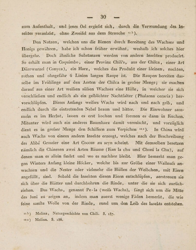 -— : 80 m zum Aufenthalt, und jenes Oel ergielst sich, durch die Verwundung des. In- sektes veranlafst, ohne Zweifel aus dem Strauche »), Den Nutzen, welchen uns die Bienen durch Bereitung des Wachses und Honigs gewähren, habe ich schon früher erwähnt, weshalb ich solches hier übergehe. Doch ähnliche Substanzen werden von andern Insekten producirt. So erhält man in Coquimbo, einer Provinz Chili’s, aus der Chilca, einer Art Dürrwurzel (Conyca), ein Harz, welches das Produkt einer kleinen, nackten, rothen und ohngefähr 6 Linien langen Raupe ist. Die Raupen bereiten das- selbe im Frühlinge auf den Aesten der Chilca in grolser Menge; sie machen darauf aus einer Art weilsen sulsen Wachses eine Hülle, in welcher sie sich verschliefsen und endlich als ein gelblichter Nachtfalter (Phalaena ceraria) her- vorschlüpfen. Dieses Anfangs weilses Wachs wird nach und nach gelb, und “endlich durch die eintretenden Nebel braun und bitter. Die Einwohner sam- meln es im Herbst, lassen es erst kochen und formen es dann in Ruchen. Mitunter wird auch ein anderes Baumharz damit vermischt, und vorzüglich dient es in grolser Menge den Schiffern zum Verpichen '2), In China wird auch Wachs von einem andern Insekte erzeugt, welches nach der Beschreibung des Abbe Grossier eine Art Coccus zu seyn scheint. Mit demselben besetzen nämlich die Chinesen zwei Arten Baume (Ran la chu und Choni la Chu), auf denen man es allein findet und wo es nachher bleibt. Hier bemerkt man ge- gen Winters Anfang kleine Höcker, welche bis zur Grölse einer WVallnufs an- wachsen und die Nester oder vielmehr die Hüllen der Weibchen, mit Eiern angefüllt, sind. Sobald die Insekten diesen Eiern entschlüpfen, zerstreuen sie sich über die Blätter und durchbohren die Rinde, unter die sie sich zurück- ziehen. Das Wachs, genannt Pe-la (weils Wachs), fängt sich um die Mitte des Juni zu zeigen an, indem man zuerst wenige Fäden bemerkt, die wie feine sanfte Wolle von der Rinde, rund um den Leib des Iusekts entstehen. ııb) Molina, Naturgeschichte von Chili. $. 187. ıa) Molina, $. 186,