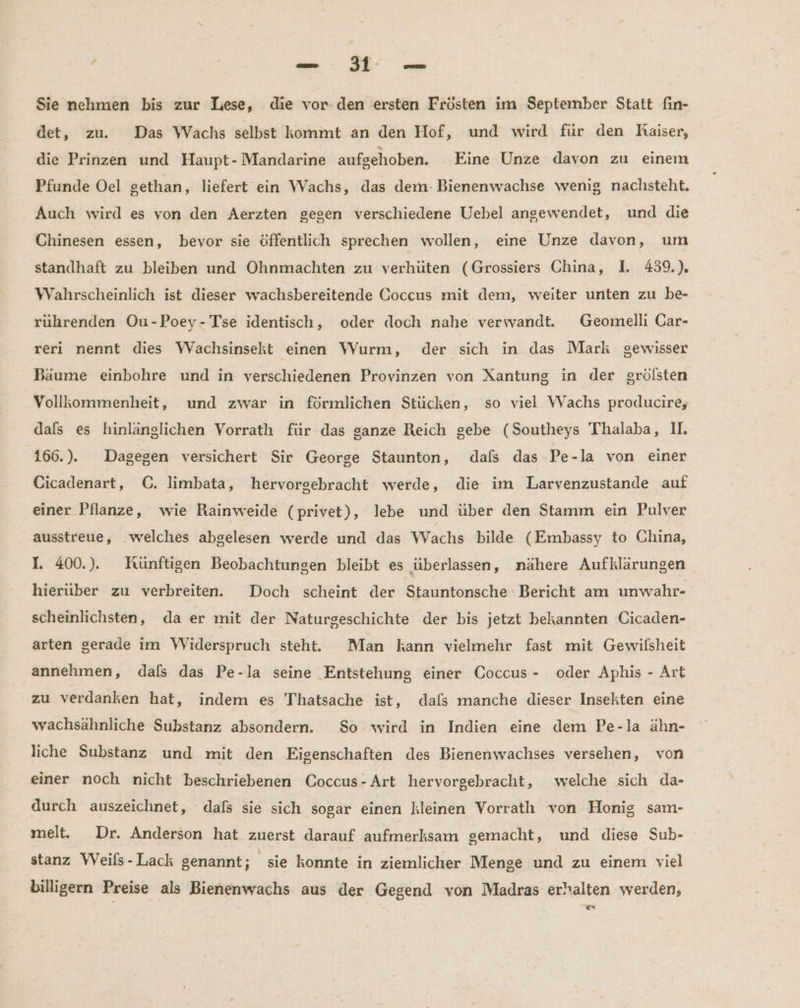 Sie nehmen bis zur Lese, die vor.den ersten Frösten im September Statt fin- det, zu. Das Wachs selbst kommt an den Hof, und wird für den Raiser, die Prinzen und Haupt- Mandarine aufgehoben. Eine Unze davon zu einem Pfunde Oel gethan, liefert ein Wachs, das dem: Bienenwachse wenig nachsteht. Auch wird es von den Aerzten gegen verschiedene Uebel angewendet, und die Chinesen essen, bevor sie öffentlich sprechen wollen, eine Unze davon, um standhaft zu bleiben und Ohnmachten zu verhüten (Grossiers China, I. 439.) Wahrscheinlich ist dieser wachsbereitende Coccus mit dem, weiter unten zu be- rührenden Ou-Poey-Tse identisch, oder doch nahe verwandt. Geomelli Car- reri nennt dies WVachsinsekt einen Wurm, der sich in das Mark gewisser Bäume einbohre und in verschiedenen Provinzen von Xantung in der grölsten Vollkommenheit, und zwar in förmlichen Stücken, so viel Wachs producire, dals es hinlänglichen Vorrath für das ganze Reich gebe (Southeys Thalaba, UI. 166.). Dagegen versichert Sir George Staunton, dafs das Pe-la von einer Cicadenart, C. limbata, hervorgebracht werde, die im Larvenzustande auf einer Pflanze, wie Rainweide (privet), lebe und über den Stamm ein Pulver ausstreue, welches abgelesen werde und das Wachs bilde (Embassy to China, I. 400.). Künftigen Beobachtungen bleibt es überlassen, nähere Aufklärungen hierüber zu verbreiten. Doch scheint der Stauntonsche Bericht am unwahr- scheinlichsten, da er mit der Naturgeschichte der bis jetzt bekannten Cicaden- arten gerade im Widerspruch steht. Man kann vielmehr fast mit Gewilsheit annehmen, dafs das Pe-la seine Entstehung einer Coccus - oder Aphis - Art zu verdanken hat, indem es Thatsache ist, dals manche dieser Insekten eine wachsähnliche Substanz absondern. So wird in Indien eine dem Pe-la ähn- liche Substanz und mit den Eigenschaften des Bienenwachses versehen, von einer noch nicht beschriebenen Coccus-Art hervorgebracht, welche sich da- durch auszeichnet, dafs sie sich sogar einen kleinen Vorratı von Honig sam- melt. Dr. Anderson hat zuerst darauf aufmerksam gemacht, und diese Sub- stanz Weifs-Lack genannt; sie konnte in ziemlicher Menge und zu einem viel billigern Preise als Bienenwachs aus der Gegend von Madras erhalten werden, 5