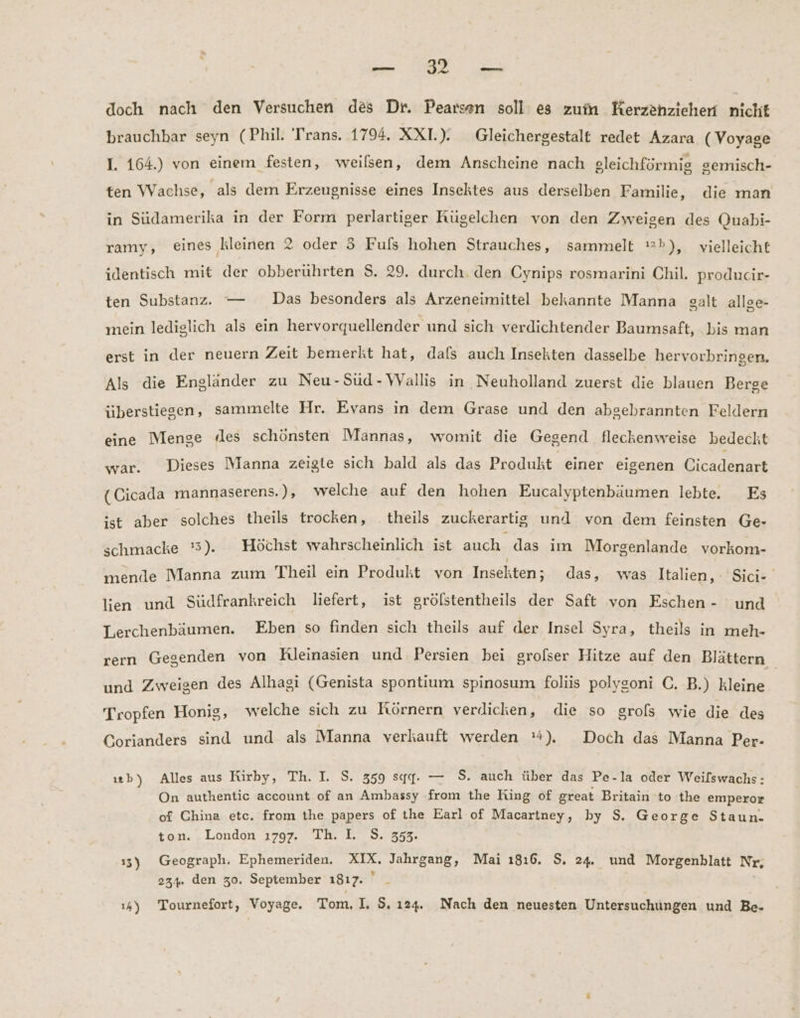 — 12 — doch nach den Versuchen des Dr. Pearsen soll es zum Kerzenziehen nicht brauchhar seyn (Phil. Trans. 1794. XXI.). Gleichergestalt redet Azara (Voyage I. 164.) von einem festen, weilsen, dem Anscheine nach gleichförmig gemisch- ten Wachse, als dem Erzeugnisse eines Insektes aus derselben Familie, die man in Südamerika in der Form perlartiger Kügelchen von den Zweigen des Quabi- ramy, eines ‚kleinen 2 oder 3 Fuls hohen Strauches, sammelt =»), vielleicht identisch mit der obberuhrten $S. 29. durch. den Cynips rosmarini Chil. producir- ten Substanz. — Das besonders als Arzeneimittel bekannte Manna galt allge- mein lediglich als ein hervorquellender und sich verdichtender Baumsaft, bis man erst in der neuern Zeit bemerkt hat, dals auch Insekten dasselbe hervorbrinsen. Als die Engländer zu Neu-Sud-WVallis in Neuholland zuerst die blauen Berge überstiesen, sammelte Hr. Evans in dem Grase und den abgebrannten Feldern eine Menge des schönsten Mannas, womit die Gegend fleckenweise bedeckt war. Dieses Manna zeigte sich bald als das Produkt einer eigenen Cicadenart (Cicada mannaserens.), welche auf den hohen Eucalyptenbäumen lebte. Es ist aber solches theils trocken, theils zuckerartig und von dem feinsten Ge- schmacke ':5). Höchst wahrscheinlich ist auch das im Morgenlande vorkom- mende Manna zum Theil ein Produkt von Insekten; das, was Italien, Sici- lien und Südfrankreich liefert, ist grölstentheils der Saft von Eschen- und Lerchenbäumen. Eben so finden sich theils auf der Insel Syra, theils in meh- rern Gegenden von KRleinasien und Persien bei grolser Hitze auf den Blättern und Zweigen des Alhagi (Genista spontium spinosum foliis polysoni C. B.) kleine | Tropfen Honig, welche sich zu Rörnern verdicken, die so grols wie die des Corianders sind und als Manna verkauft werden 4), Doch das Manna Bi ıb) Alles aus Kirby, Th. I. S. 359 sqgq. — $. auch über das Pe-la oder Weilswachs: On authentic account of an Ambassy from the King of great Britain to the emperor of China etc. from the papers of the Earl of Macartney, by $. George Staun. ton. London ı797. Th. I. S. 353. 13) Geograph. Ephemeriden. XIX. Jahrgang, Mai 1816. $. 24. und Morgenblatt Nr, 234. den 30. September ı817. _ ı4) Tournefort, Voyage. Tom, I, 9. 124. Nach den neuesten Untersuchungen und Be-