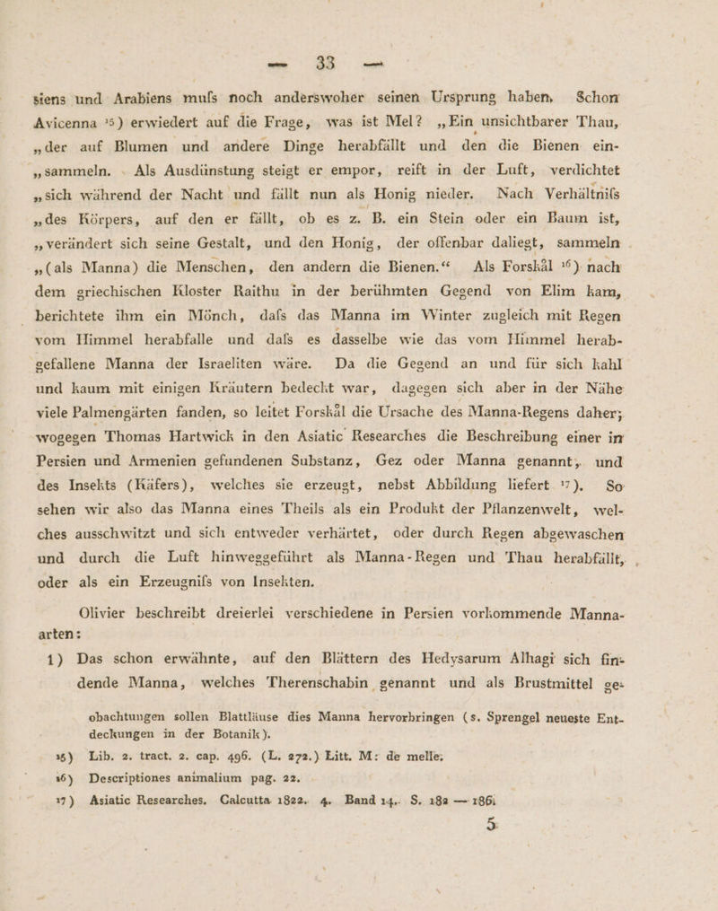 siens und Arabiens mufs noch anderswoher seinen Ursprung haben Schon Avicenna '5) erwiedert auf die Frage, was ist Mel? „Ein unsichtbarer Thau, „der auf Blumen und andere Dinge herabfällt und den die Bienen. ein- „sammeln. - Als Ausdünstung steigt er empor, reift in der Luft, verdichtet „sich während der Nacht und fallt nun als Honig nieder. Nach Verhältnifs „des Körpers, auf den er fallt, ob es ZB, ein Stein oder ein Baum ist, „verändert sich seine Gestalt, und den Honig, der offenbar daliegt, sammeln . „(als Manna) die Menschen, den andern die Bienen.“ Als Forskäl 6), nach dem griechischen Kloster Raithu in der berühmten Gegend von Elim kam, berichtete ihm ein Mönch, dafs das Manna ım Winter zugleich mit Resen vom Himmel herabfalle und dals es dasselbe wie das vom Himmel herab- sefallene Manna der Israeliten wäre. Da die Gegend an und für sich kahl und kaum mit einigen Rräutern bedecht war, dagegen sich aber in der Nähe viele Palmengärten fanden, so leitet Forskäl die Ursache des Manna-Regens daher; wogegen Thomas Hartwick in den Asiatic Researches die Beschreibung einer in Persien und Armenien gefundenen Substanz, Gez oder Manna genannt, und des Insekts (Räfers), welches sie erzeugt, nebst Abbildung liefert 7). So sehen wir also das Manna eines Theils als ein Produkt der Pflanzenwelt, wel- ches ausschwitzt und sich entweder verhärtet, oder durch Regen abgewaschen und durch die Luft hinweggeführt als Manna-Regen und Thau herabfällt, oder als ein Erzeugnils von Insekten. Olivier beschreibt dreierlei verschiedene in Persien vorkommende Manna- arten: | | | 1) Das schon erwähnte, auf den Blättern des Hedysarum Alhagi sich fin- dende Manna, welches Therenschabin genannt und als Brustmittel ge- obachtungen sollen Blattläuse dies Manna hervorbringen (s. Sprengel neueste Ent- deckungen in der Botanik). 35) Lib. 2. tract. 2. cap, 496. (L. 272.) Litt. M: de melle; 16) Descriptiones anımalium pag. 22. 7) Asiatic Researches. Calcutta 1822. 4. Band ı4.. $. 182 — 186i 5: