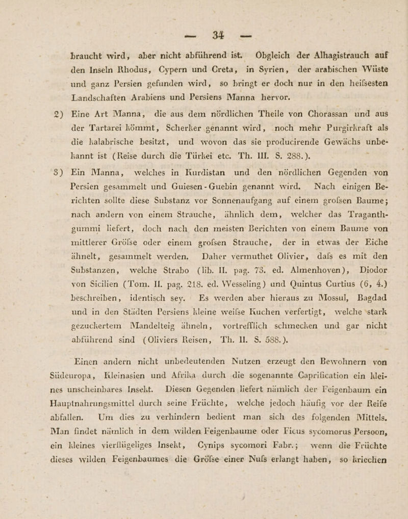 a, EE braucht wird, aber nicht abführend ist. Obgleich der Alhagistrauch auf den Inseln Rhodus, Cypern und Creta, in Syrien, der arabischen VVuste und sanz Persien gefunden wird, so bringt er doch nur in den heilsesten Landschaften Arabiens und Persiens Manna hervor. 2) Eine Art Manna, die aus dem nördlichen Theile von Chorassan und aus der Tartarei kömmt, Scherker genannt wird, .noch mehr Purgirkraft als die kalabrische besitzt, und wovon das sie producirende Gewächs unbe- kannt ıst (Reise durch die Türkei etc. Th. Ill. S. 288.). - 35) Ein Manna, welches in Kurdistan und den nördlichen Gegenden von Persien gesammelt und Guiesen-Guebin genannt wırd. Nach einigen Be- richten sollte diese Substanz vor Sonnenaufgang auf einem srolsen Baume; nach andern von einem Strauche, ähnlich dem, welcher das Traganth- gummi liefert, doch nach den meisten Berichten von einem Baume von mittlerer Grölse oder einem grofsen Strauche, der in etwas der Eiche ähnelt, gesammelt werden. Daher vermuthet Olivier, dals es mit den Substanzen, welche Strabo (lib. II. pag. 73. ed. Almenhoven), Diodor von Sicilien (Tom. Il. pag. 218. ed. VVesseling) und Quintus Curtius (6, 4.) beschreiben, identisch sey. Es werden aber hieraus zu Mossul, Bagdad und ın den Städten Persiens kleine weilse Kuchen verfertigt, welche ‘stark gezuckertenm WMandelteig ähneln, vortrefflich schmecken und gar nicht abfuhrend sind (Oliviers Reisen, Th. 11. S. 588.). Einen andern nicht unbedeutenden Nutzen erzeugt den Bewohnern von Südeuropa, Kleinasien und Afrika durch .die sogenannte Caprification ein klei- nes unscheinbares Insekt. Diesen Gegenden liefert namlich der Feigenbaum ein Hauptnahrungsmittel durch seine Früchte, welche jedoch häufig vor der Reife abfallen.. Um dies zu verhindern bedient man sich des folgenden Mittels. Man findet nämlich in dem wilden Feigenbaume oder Ficus sycomorus Persoon, ein kleines vierllügeliges Insekt, Cynips sycomori Fabr.; wenn die Früchte dieses wilden Feigenbaumes die Grölse einer Nuls erlangt haben, so kriechen
