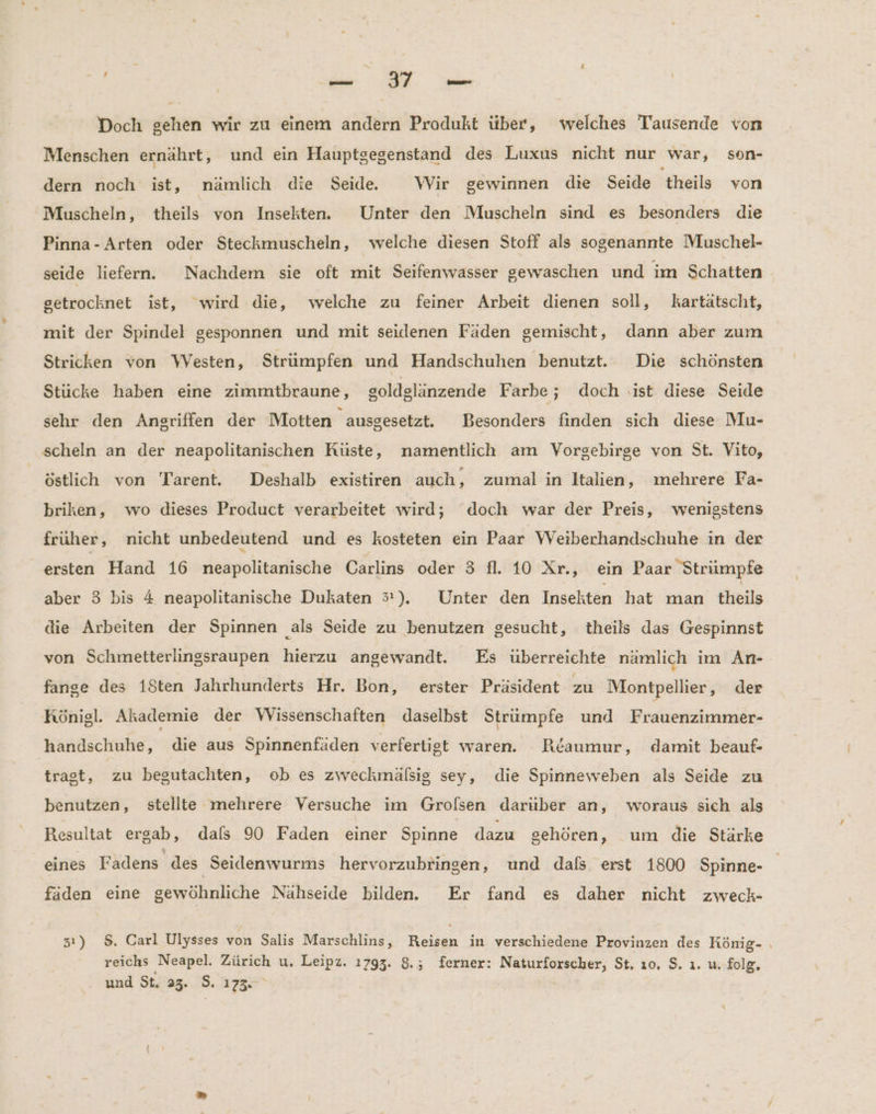 SR | BE Doch gehen wir zu einem andern Produkt über, welches Tausende von Menschen ernährt, und ein Hauptgegenstand des Luxus nicht nur war, son- dern noch ist, nämlich die Seide. Wir gewinnen die Seide 'theils von Muscheln, theils von Insekten. Unter den Muscheln sind es besonders die Pinna-Arten oder Steckmuscheln, welche diesen Stoff als sogenannte Muschel- seide liefern. Nachdem sie oft mit Seifenwasser gewaschen und im Schatten getrocknet ist, wird die, welche zu feiner Arbeit dienen soll, kartätscht, mit der Spindel gesponnen und mit seidenen Fäden gemischt, dann aber zum Stricken von Westen, Strümpfen und Handschuhen benutzt. Die schönsten Stucke haben eine zimmtbraune, soldglänzende Farbe ; doch .ıst diese Seide sehr den Angriffen der Motten ausgesetzt. Besonders finden sich diese Mu- scheln an der neapolitanischen Küste, namentlich am Vorgebirge von St. Vito, | östlich von Tarent. Deshalb existiren auch , zumal in Italien, mehrere Fa- briken, wo dieses Product verarbeitet wird; doch war der Preis, wenigstens früher, nicht unbedeutend und es kosteten ein Paar VWVeiberhandschuhe in der ersten Hand 16 neapolitanische Carlins oder 3 fl. 10 Xr., ein Paar Strümpfe aber 3 bis 4 neapolitanische Dukaten 3). Unter den Insekten hat man theils die Arbeiten der Spinnen als Seide zu benutzen gesucht, theils das Gespinnst von Schmetterlingsraupen hierzu angewandt. Es überreichte namlich im An- fange des 18ten Jahrhunderts Hr. Bon, erster Präsident zu Montpellier, der Königl. Akademie der Wissenschaften daselbst Strümpfe und Frauenzimmär- handschuhe, die aus Spinnenfäden verfertigt waren. Beaumur, damit beauf- tragt, zu begutachten, ob es zweckmäfsig sey, die Spinneweben als Seide zu benutzen, stellte mehrere Versuche ım Grolsen daruber an, woraus sich als Resultat ergab, dals 90 Faden einer Spinne dazu sehören, um die Stärke eines Fadens des Seidenwurms hervorzubringen, und dafs erst 1800 Spinne- faden eine gewöhnliche Nähseide bilden. Er fand es daher nicht zweck- 31) 8. Carl Ulysses von Salis Marschlins, Reisen in verschiedene Provinzen des König- . reichs Neapel. Zürich u. Leipz. 1793. 8.; ferner: Naturforscher, St, ı0. S. ı. u. folg. und St. 23. 5. 173.