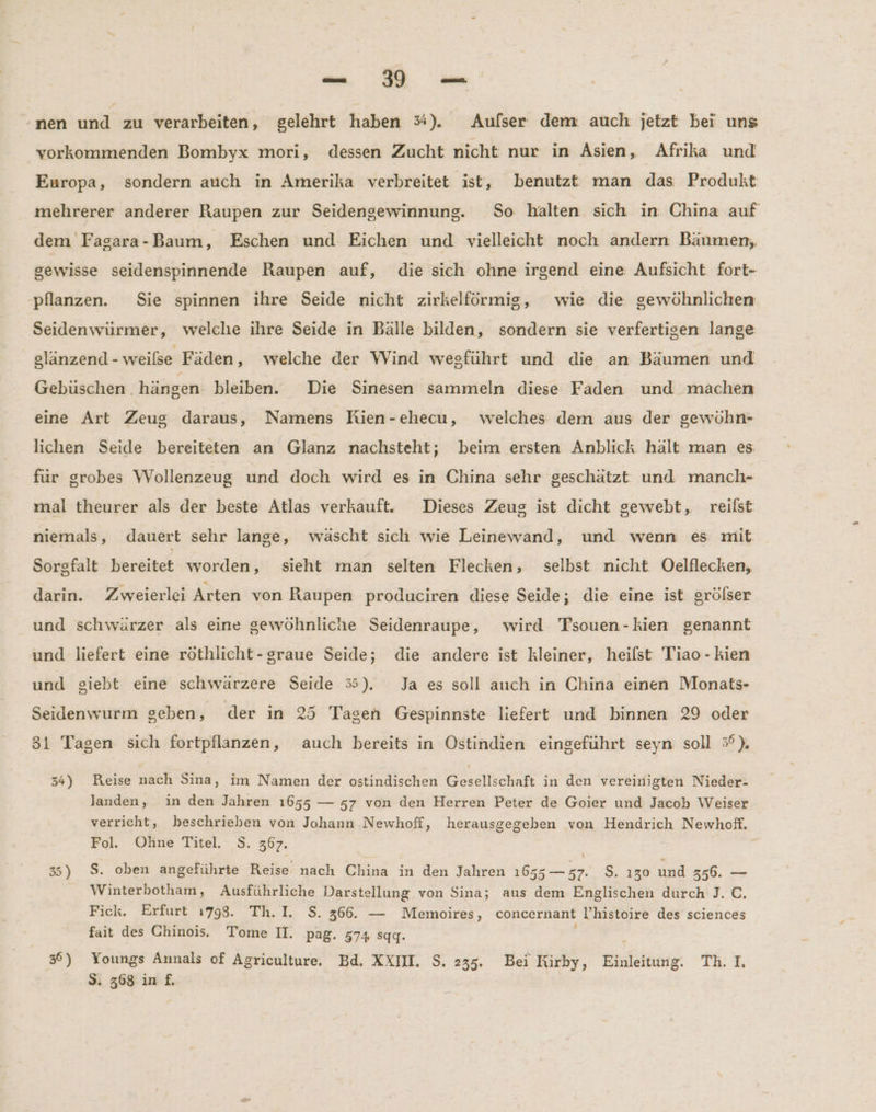 u BE: 1° nen und zu verarbeiten, gelehrt haben %). Aufser dem. auch jetzt bei uns vorkommenden Bombyx mori, dessen Zucht nicht nur in Asien, Afrika und Europa, sondern auch in Amerika verbreitet ist, benutzt man das Produkt mehrerer anderer Raupen zur Seidengewinnung. So halten sich in China auf dem Fagara-Baum, Eschen und Eichen und vielleicht noch andern Bäumen, gewisse seidenspinnende Raupen auf, die sich ohne irgend eine Aufsicht fort- pflanzen. Sie spinnen ihre Seide nicht zirkelförmig, wie die gewöhnlichen Seidenwürmer, welche ihre Seide in Bälle bilden, sondern sie verfertigen lange slänzend - weilse Fäden, welche der Wind wegführt und die an Bäumen und Gebüschen hängen bleiben. Die Sinesen sammeln diese Faden und machen eine Art Zeug daraus, Namens Rien-ehecu, welches dem aus der gewöhn- lichen Seide bereiteten an Glanz nachsteht; beim ersten Anblick halt man es für grobes Wollenzeug und doch wird es in China sehr geschätzt und manch- mal theurer als der beste Atlas verkauft. Dieses Zeug ist dicht gewebt, reilst niemals, dauert sehr lange, wäscht sich wie Leinewand, und wenn es mit Sorgfalt bereitet worden, sieht man selten Flecken, selbst. nicht. Oelflecken, darin. Zweierlei Arten von Raupen produciren diese Seide; die. eine ist grölser und schwärzer als eine gewöhnliche Seidenraupe, wird Tsouen-kien genannt und liefert eine röthlicht-graue Seide; die andere ist kleiner, heilst Tiao - kien und giebt eine schwärzere Seide 55). Ja es soll auch in China einen Monats- Seidenwurm geben, der in 25 Tagen Gespinnste liefert und binnen 29 oder 31 Tagen sich fortpflanzen, auch bereits in Ostindien eingeführt seyn soll 5%). 34) Reise ER Sina, im Namen der ostindischen Bereich in den vereinigten Nieder- landen, in den Jahren 1655 — 57 von den Herren Peter de Goier und Jacob Weiser verricht, beschrieben von Johann Newhoff, herausgegeben von Hendrich Newhoff. Fol. Oline Titel. S. 367. 35) $. oben angeführte Reise nach China in den Jahren 1655 — 57. S. 130 und 356. — Winterbotham, Ausführliche Darstellung von Sina; aus dem Englischen durch J. C. Fick. Erfurt ı798. Th. I. S. 366. — Memoires, concernant l’histoire des sciences fait des Chinois. Tome II. pag. 574 sqg. 3) Youngs Annals of Agriculture. Bd. XXIII. S. 235. Bei Kirby, Einleitung. Th. I.