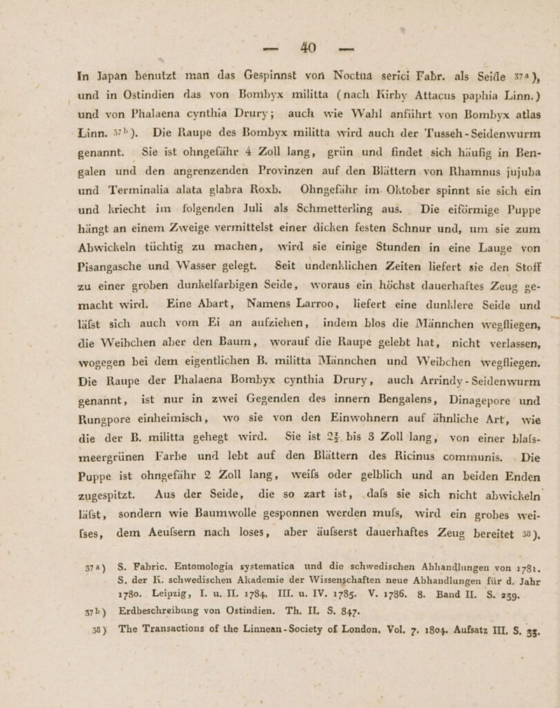 —. EU In Japan benutzt man das Gespinnst von Noctua serici Fabr. als Seide 374), und in Ostindien das von Bombyx militta (nach Kirby Attacus paphia Linn.) und von Phalaena cynthia Drury; auch wie Wahl anführt von Bombyx atlas Linn. 5»). Die Raupe des Bombyx militta wird auch der 'Tusseh - Seidenwurm genannt. Sie ist ohngefähr 4 Zoll lang, grün und findet sich häufig in Ben- galen und den angrenzenden Provinzen auf den Blättern von Rhamnus jujuba und Terminalia alata glabra Roxb. Ohngefähr im- Oktober spinnt sie sich ein und kriecht im folgenden Juli als Schmetterling aus. Die eiförmige Puppe hängt an einem Zweige vermittelst einer dicken festen Schnur und, um sie zum Abwickeln tüchtig zu machen, wird sie einige Stunden in eine Lauge von Pisangasche und Wasser gelegt. Seit undenklichen Zeiten liefert sie den Stoff zu einer groben dunkelfarbigen Seide, woraus ein höchst dauerhaftes Zeug Se- macht wird. Eine Abart, Namens Larroo, liefert eine dunllere Seide und läfst sich auch vom Ei an aufziehen, indem blos die Männchen wesfliegen, die Weibchen aber den Baum, worauf die Raupe gelebt hat, nicht verlassen, wogegen bei dem eigentlichen B. militta Männchen und WVeibchen wegfliesen, Die Raupe der Phalaena Bombyx cynthia Drury, auch Arrindy - Seidenwurm genannt, ist nur in zwei Gegenden des innern Bengalens, Dinagepore und Rungpore einheimisch, wo sie von den Einwohnern auf ähnliche Art, wie die der B. militta gehegt wird. Sie ist 2}.bis 3 Zoll lang, von einer blafs- meergrünen Farbe und lebt auf den Blättern des Ricinus communis. . Die Puppe ist ohngefähr 2 Zoll lang, weils oder gelblich und an beiden Enden zugespitzt. Aus der Seide, die so zart ist, dals sie sich nicht abwickeln läfst, sondern wie Baumwolle gesponnen werden mußs, wird ein grobes wei- (ses, dem Aeulsern nach loses, aber äulserst dauerhaftes Zeug bereitet 38), 37a) $. Fahric. Entomologia systematica und die schwedischen Abhandlungen von 17381. | S. der K. schwedischen Akademie der Wissenschaften neue Abhandlungen für d. Jahr 1780. Leipzig, I. u..II. 1784 II. u. IV. 1785. V. 1786. 8. Band II. $.239. 37b) Erdbeschreibung von Ostindien. Th. IL. S. 847.