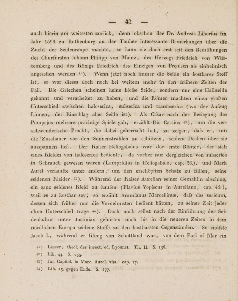 auch hierin am weitesten zurück, denn obschon der Dr. Andreas Liborius im Jahr 1599 zu Rothenburg an. der Tauber interessante Bemerkungen über die Zucht der Seidenraupe machte, so kann sie doch erst seit den Bemühungen des Churfürsten Johann Philipp von Mainz, des Herzogs Friedrich von Wür- temberg und des Königs Friedrich des Einzigen von Preulsen als einheimisch angesehen werden 4). Wenn jetzt noch immer die Seide ein kostbarer Stoff ist, so war dieses doch noch bei weitem mehr ın den frühern Zeiten der Falle Die Griechen scheinen keine blofßse Seide, sondern ‘nur eine Halbseide gekannt und verarbeitet zu haben, und die Römer machten einen großen Unterschied zwischen haloserica, subserica und tramoserica (wo der Aufzug Linnen, der Einschlag aber Seide ist). Als Cäsar nach der Besiegung des Pompejus :mehrere prächtige Spiele gab, erzählt Dio Cassius #), um die ver- schwenderische Pracht, die dabei ‚geherrscht hat, zu zeigen, dals er, um die Zuschauer vor den Sonnenstrahlen zu schützen, seidene Decken über sie ausspannen liefs. Der Kaiser Heliogabalus war der erste Römer, der sich eines Kleides von haloserica bediente, da vorher nur dergleichen von 'subserica in Gebrauch gewesen waren (Lampridius in Heliogabalo, cap. 26.), und Mark Aurel verkaufte unter andern,” um den erschöpften Schatz zu füllen, seine seidenen Rleider #). Während der Raiser Aurelian seiner Gemahlin abschlug, ein ganz seidenes Kleid zu kaufen (Flavius Vopiscus in’ Aureliano, cap. 45.), weil es zu kostbar sey, so erzählt Ammianus Marcellinus, dals das sericum, dessen sich früher nur die Vornehmsten bedient hätten, zu seiner Zeit jeder ohne Unterschied trage #). Doch auch selbst nach der Einführung der Sei- denkultur unter Justinian gehörten noch bis in die neueren Zeiten in dem nördlichen Europa seidene Stoffe zu den kostbarsten Gegenständen. So mufste Jacob L, während er König von Schottland war,. von dem Earl of Mar ein 4) Lesser, theol. des insect, ed. Lyonnet. Th. II. S. 156. e 42) Lib. 44 8. 255: | 4) Jul. Capitol. in Marc. Aurel. vita, cap. ı7. 4) Lib. 23. gegen Ende, S$. 277.