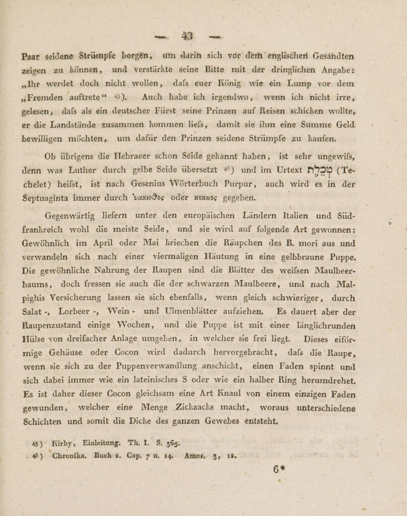 Paar seidene Strümpfe borgen, um darin sich vor der englischeri Gesändten zeigen zu können, und verstärkte seine Bitte mit ‚der dringlichen Angabe: „Ihr werdet doch nicht wollen, dafs euer König wie ein Lump vor dem „Fremden 'auftrete“ 4). Auch habe ich irgendwo, wenn ich nicht irre, gelesen, dals als ein deutscher Fürst seine Prinzen auf Reisen schicken wollte, er die Landstände zusammen kommen liefs, damit sie ihm eine Summe Geld bewilligen möchten, um dafür den Prinzen: seidene Strumpfe zu kaufen. Ob übrigens die Hebraeer schon Seide gekannt haben, ist sehr ungewils, denn was Luther durch gelbe Seide übersetzt #) und im Urtext n730 (Te- chelet) heifst, ist nach Gesenius Wörterbuch Purpur, auch wird es in der Septuaginta immer durch 'vexwJog oder x0xn05 gesehen. Gegenwärtig liefern unter den europäischen enden ap und Sud- frankreich wohl die meiste Seide, und sie wird auf folgende Art gewonnen: Gewöhnlich im April oder Mai kriechen die Räupchen des B. mori aus und verwandeln sich nach einer viermaligen Häutung in eine gelbbraune Puppe. Die gewöhnliche Nahrung der Raupen sind die Blätter des weilsen Maulbeer- baums, doch fressen sie auch die der schwarzen Maulbeere, und nach Mal- pighis Versicherung lassen sie sich ebenfalls, wenn gleich schwieriger, durch Salat -, Lorbeer -, Wein- und Ulmenblätter aufziehen. Es dauert aber der Raupenzustand einige Wochen, und die Puppe ist mit einer länglichrunden. Hülse von dreifacher Anlage umgeben, in welcher sie frei liest. Dieses eiför- mige Gehäuse oder Cocon wird dadurch hervorgebracht, dafs die Raupe, wenn sie sich zu der Puppenverwandlung anschickt, einen Faden spinnt und sich dabei immer wie ein lateinisches S oder wie ein halber Ring herumdrehet. Es ist daher dieser Cocon gleichsam eine Art Anaul von einem einzigen Faden gewunden, welcher eine Menge Zickzacks macht, woraus unterschiedene Schichten und somit die Dicke des ganzen Gewebes entsteht. 45) ° ‚Kürhy, Einleitung. Th. I. S. 365. . 46) Chronika, Buch 2. Gap, 7u 14 Amos.’ 3, 1% 6%