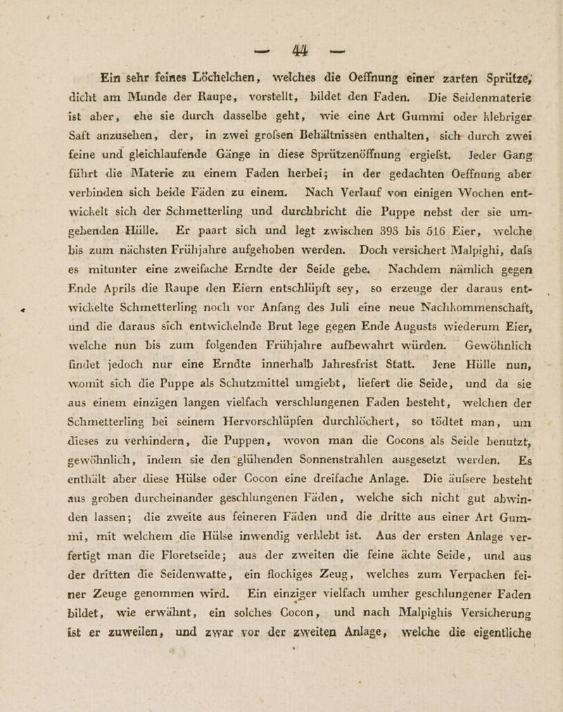 a Ein sehr feines Löchelchen, welches die Oeffnung einer zarten Sprütze; dicht am Munde der Raupe, vorstellt, bildet den Faden. Die Seidenmaterie ist aber, ehe sie durch dasselbe geht, wie eine Art Gummi oder klebriger Saft anzusehen, der, in zwei grolsen Behältnissen enthalten, sich durch zwei feine und gleichlaufende Gänge in diese Sprützenöffnung ergielst, Jeder Gang: führt die Materie zu einem Faden herbei; in der gedachten Oeffnung aber verbinden sich beide Fäden zu einem. Nach Verlauf von einigen Wochen ent- wickelt sich der Schmetterling und durchbricht die Puppe nebst der sie um- gebenden Hülle. Er paart sich und legt zwischen 393 bis 516 Eier, welche bis zum nächsten Frühjahre aufgehoben werden. Doch versichert Malpighi, dals es mitunter eine zweifache Erndte der Seide gebe Nachdem nämlich gegen Finde Aprils die Raupe den Eiern entschlüpft sey, so erzeuge der daraus ent- wickelte Schmetterling noch vor Anfang des Juli eine neue Nachkommenschaft, und die daraus sich entwickelnde Brut lege gegen Ende Augusts wiederum Eier, welche nun bis zum folgenden Frühjahre aufbewahrt würden. Gewöhnlich findet jedoch nur eine Erndte innerhalb Jahresfrist Statt. Jene Hülle nun, womit sich die Puppe als Schutzmittel umgiebt, liefert die Seide, und da sie aus einem einzigen langen vielfach verschlungenen Faden besteht, welchen der Schmetterling bei seinem Hervorschlüpfen durchlöchert, so tödtet man, um dieses zu verhindern, die Puppen, wovon man die Cocons als Seide benutzt, gewöhnlich, indem sie den 'glühenden Sonnenstrahlen ausgesetzt werden. Es enthält aber diese Hülse oder Cocon eine dreifache Anlage. Die äufsere besteht aus groben durcheinander geschlungenen Fäden, welche sich nicht gut abwin- den lassen; die zweite aus feineren Fäden und die dritte aus einer Art Gum- mi, mit welchem die Hülse inwendig verklebt ist. Aus der ersten Anlage ver- fertigt man die Floretseide; aus der zweiten die feine ächte Seide, und aus der dritten die Seidenwatte, ein flockiges Zeug, welches zum Verpacken fei- ner Zeuge genommen wird. Ein einziger vielfach umher geschlungener Faden bildet, wie erwähnt, ein solches Cocon, und nach Malpighis Versicherung ist er zuweilen, und zwar vor der zweiten Anlage, welche die eigentliche
