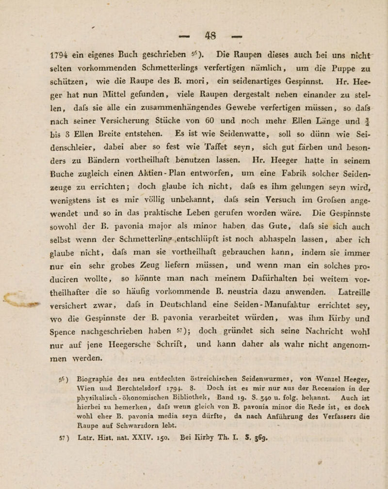 — BE 1794 ein eigenes Buch geschrieben 5°). Die Raupen dieses auch bei uns nicht- selten vorkommenden Schmetterlings verfertigen nämlich, um die Puppe zu schützen, wie die Raupe des B. mori, ein seidenartiges Gespinnst. Hr. Hee- ger hat nun Mittel gefunden, viele Raupen dergestalt neben einander zu stel- len, dafs sie alle ein zusammenhängendes Gewebe verfertigen müssen, so dals- nach seiner Versicherung Stücke von 60 und noch mehr Ellen Länge und 3 bis 3 Ellen Breite entstehen. Es ist wie Seidenwatte, soll so dünn wie Sei- denschleier, dabei aber so fest wie Taffet seyn, sich sut färben und beson- ders zu Bändern vortheilhaft benutzen lassen. Hr. Heeger hatte in seinem Buche zugleich einen Aktien-Plan entworfen, um eine Fabrik solcher Seiden- zeuge zu errichten; doch glaube ich nicht, dafs es ihm gelungen seyn wird, wenigstens ist es mir völlig unbekannt, dafs sein Versuch im Grolsen ange- wendet und so in das praktische Leben gerufen worden wäre. Die Gespinnste sowohl der B. pavonia major als minor haben das Gute, dafs sie sich auch selbst wenn der Schmetterline-‚entschlüpft ist noch abhaspeln lassen, aber ich glaube nicht, dafs man sie vortheilhaft gebrauchen kann, indem sie immer nur ein sehr grobes Zeug liefern müssen, und wenn man ein solches pro- duciren wollte, so könnte man nach meinem Dafürhalten bei weitem vor- theilhafter die so häufig vorkommende B. neustria dazu anwenden. Latreille versichert zwar, dafs in Deutschland eine Seiden- Manufaktur errichtet sey, wo die Gespinnste der B. pavonia verarbeitet würden, was ihm Kirby und Spence nachgeschrieben haben 57); doch gründet sich seine Nachricht wohl nur auf jene Heegersche Schrift, und kann daher als wahr nicht angenom- men werden. 56) Biographie des neu entdeckten Ööstreichischen Seidenwurmes, von Wenzel Heeger, Wien und Berchtelsdorf 1794. 8. Doch ist es mir nur aus der Recension in der physikalisch - ökonomischen Bibliothek, Band ı9. $. 340 u. folg. bekannt. Auch ist hierbei zu bemerken, dafs wenn gleich von B. pavonia minor die Rede ist, es doch wohl eher B. pavonia media seyn dürfte, da nach Anführung des Verfassers die Faaupe auf Schwarzdorn lebt. - 57) Latr, Hist, nat. XXIV. 150. Bei Kirby Th. I. $. 369.