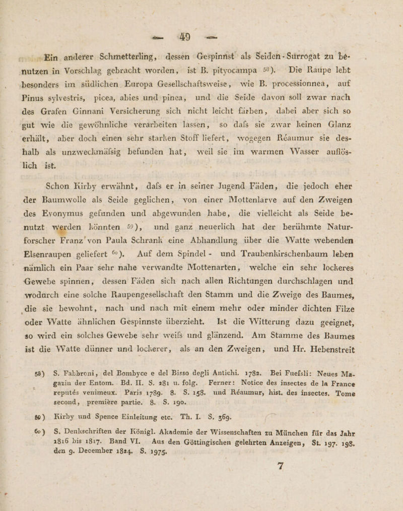 Ab: Ein anderer Schmetterling, dessen ‘Gespinnst als Seiden-Suürrogat zu be- nutzen in Vorschlag gebracht worden, ist B. pityocampa 5°). Die Raupe lebt ‚besonders ım südlichen Europa Gesellschaftsweise, wie B. processionnea, auf Pinus sylvestris, picea, abies und pinea, und die Seide davon soll zwar nach des Grafen Ginnani Versicherung sich nicht leicht färben, dabei aber sich so gut wie die gewöhnliche verarbeiten lassen, so dafs sie zwar keinen Glanz erhält, aber doch einen sehr starken Stoff liefert, wogegen Reaumur sie des- halb als unzweckmälsig befunden hat, weil sie im warmen WVasser auflös- lich ist. Sa Schon Kirby erwähnt, dafs er in seiner Jugend Fäden, die jedoch eher der Baumwolle als Seide geglichen, von einer Mottenlarve auf den Zweigen des Evonymus gefunden und abgewunden habe, die vielleicht als Seide be- nutzt den könnten 59), und ganz neuerlich hat der berühmte Natur- forscher Franz’ von Paula Schrank eine Abhandlung über die Watte webenden Elsenraupen geliefert ©). Auf dem Spindel- und Traubenkirschenbaum leben nämlich ein Paar sehr nahe verwandte Mottenarten, welche ein sehr lockeres Gewebe spinnen, dessen Fäden sich nach allen Richtungen durchschlagen und wodurch eine solche Raupengesellschaft den Stamm und die Zweige des Baumes, ‚die sie bewohnt, nach und nach mit einem mehr oder minder dichten Filze oder Watte ähnlichen Gespinnste überzieht. Ist die Witterung dazu geeignet, so wird ein solches Gewebe sehr weils und glänzend. Am Stamme des Baumes ist die Watte dünner und lockerer, als an den Zweigen, und Hr. Hebenstreit 58) S. Fabbroni, del Bombyce e del Bisso degli Antichi. 1782. Bei Fuefsli: Neties Ma- gazin der Entom. . Bd. II. $. 28ı u. folg. Ferner: Notice des insectes de la France reputes venimeux. Paris 1789. 8. $S. ı58. und Reaumur, hist. des insectes, Tome second, premiere partie. 8. S$. 190. 66) Kirby und Spence Einleitung etc. Th. I. S. 369. 60) S$. Denkschriften der Königl. Akademie der Wissenschaften zu München für das Jahr 1816 bis 1817. Band VI. Aus den Göttingischen gelehrten Anzeigen, St. 197. 198. den 9. December 1824. $. 1975.