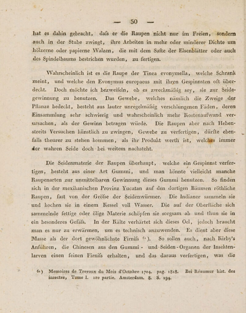 a A a hat es dahin gebracht, dals er die Raupen nicht nur im Freien,‘ sondern auch in der Stube zwingt, ihre Arbeiten in mehr oder minderer Dichte um hölzerne oder papierne Walzen, die mit dem Safte der Elsenblätter oder auch des Spindelbaums bestrichen wurden, zu fertigen. Wahrscheinlich ist es die Raupe der Tinea evonymella, welche Schrank meint, und welche den Evonymus europaeus mit ihren Gespinnsten oft über- deckt. Doch möchte ich bezweifeln, ob es zweckmäßig sey, sie zur Seide- gewinnung zu benutzen. Das Gewebe, welches nämlich die Zweige ‚der Pflanze bedeckt, besteht aus lauter unregelmäfßsig verschlungenen Fäden, deren Einsammlung sehr schwierig und wahrscheinlich mehr Kostenaufwand _ver- ursachen, als der Gewinn betragen würde. Die Raupen aber nach Heben- streits Versuchen künstlich zu zwingen, Gewebe zu verfertigen, dürfte eben- falls theurer zu stehen kommen, als ihr Produkt werth ist, welches immer der wahren Seide doch bei. weitem nachsteht. Die Seidenmaterie der Raupen überhaupt, . welche ein Gespinnst verfer- tisen, besteht aus einer Art Gummi, und man Bee vielleicht manche Raupenarten zur unmittelbaren Gewinnung dieses Gummi benutzen. So finden sich in der mexikanischen Provinz Yucatan auf den dortigen Bäumen röthliche Raupen, fast von der Gröfse der Seidenwürmer. Die Indianer sammeln sie und kochen sie in einem KHessel voll Wasser. Die auf der Oberfläche sich sammelnde fetitige oder ölige Materie schöpfen sie sorgsam ab und thun sie in ein besonderes Gefäls. In der Kälte verhärtet sich dieses Oel, jedoch braucht man es nur zu erwärmen, um es technisch anzuwenden. Es dient aber diese Masse als der dort gewöhnlichste Firnifs %). So sollen auch, nach Rirby’s Anführen, die Chinesen aus den Gummi - und-Seiden-Organen der Insekten- larven einen feinen Firnifs erhalten, und das daraus verfertigen, was die 61) Memoires de Trevoux du Mois d’Octohre 1704. pag. 1818. Bei Reaumur hist. des