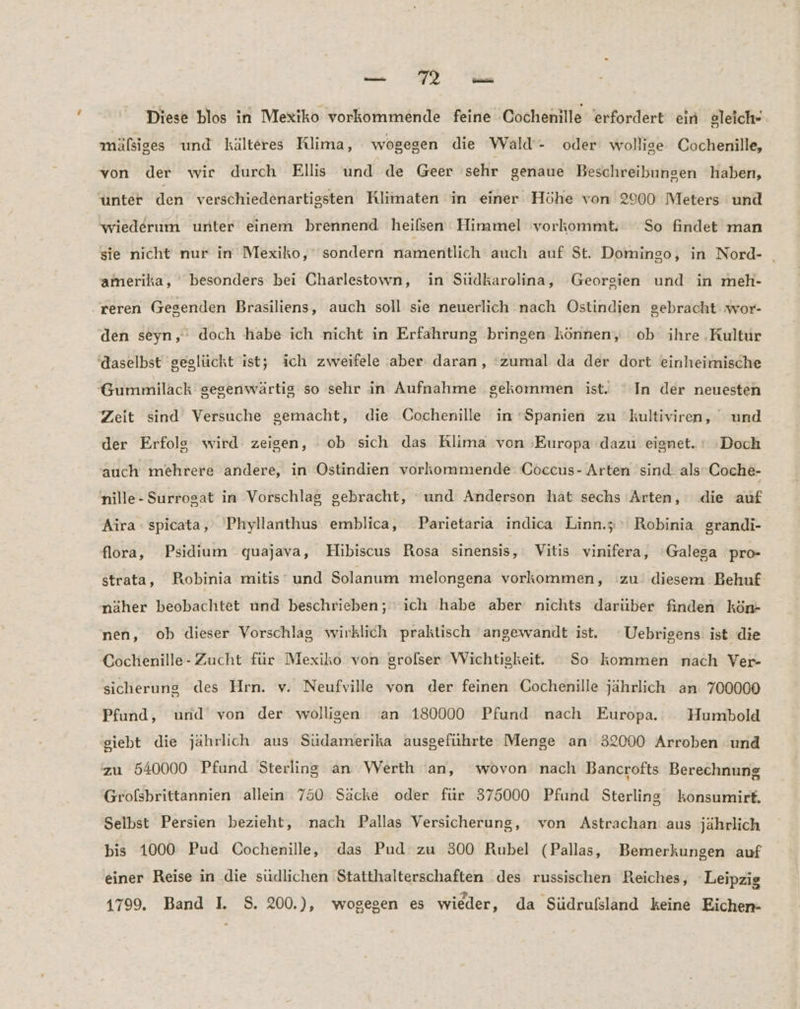 Diese blos in Mexiko vorkommende feine Cochenille erfordert ein &amp;leich- mälsiges und kälteres Rlima, wogegen die Wald- oder wollige Cochenille, von der wir durch Ellis und de Geer sehr genaue Beschreibungen haben, unter den verschiedenartissten Rlimaten in einer Höhe von 2900 Meters und wiederum unter einem brennend heifsen Himmel vorkommt. So findet man sie nicht nur in Mexiko, sondern namentlich auch auf St. Domingo, in Nord- _ amerika, besonders bei Charlestown, in Südkarolina, Georgien und in meh- .reren Gegenden Brasiliens, auch soll sie neuerlich nach Ostindien gebracht wor- den seyn,’ doch habe ich nicht in Erfahrung bringen können, ob ihre ‚Kultur ‚daselbst geglückt ist; ich zweifele aber: daran, ‘zumal da der dort einheimische Gummilack gegenwärtig so sehr in Aufnahme gekommen ist. ‘In der neuesten Zeit sind Versuche gemacht, die Cochenille in ‘Spanien zu kultiviren, und der Erfolg wird zeigen, ob sich das Rlima von ‚Europa dazu eignet. Doch auch mehrere andere, in Ostindien vorkommende Coccus- Arten sind alsCoche- nille- Surrogat in ‚Vorschlag gebracht, und Anderson hat sechs ‘Arten, die auf Aira - spicata, Phyllanthus emblica, Parietaria indica Linn.; Robinia grandi- flora, Psidium quajava, Hibiscus Rosa sinensis, Vitis vinifera, ‘'Galega pro- strata, Robinia mitis-und Solanum melongena vorkommen, zu diesem Behuf näher beobachtet und beschrieben; ich habe aber nichts darüber finden kön- nen, ob dieser Vorschlag wirklich praktisch angewandt ist. ‘Uebrigens ist die Cochenille- Zucht für Mexiko von grolser Wichtigkeit. ° So kommen nach Ver- sicherung des Hrn. v. Neufville von der feinen Cochenille jahrlich an 700000 Pfund, und von der wolligen ‘an 180000 Pfund nach Europa. Humbold giebt die jährlich aus Südamerika ausgeführte Menge an 32000 Arroben und zu 540000 Pfund Sterling an Werth an, wovon nach Bancrofts Berechnung Grofsbrittannien allein 750 Säcke oder für 375000 Pfund Sterling konsumirt. Selbst Persien bezieht, nach Pallas Versicherung, von Astrachan: aus jährlich bis 1000 Pud Cochenille, das Pud zu 300 Rubel (Pallas, Bemerkungen auf einer Reise in die südlichen Statthalterschaften des russischen Reiches, Leipzig 1799. Band I. S. 200.), wogegen es wieder, da Südrufsland keine Eichen-