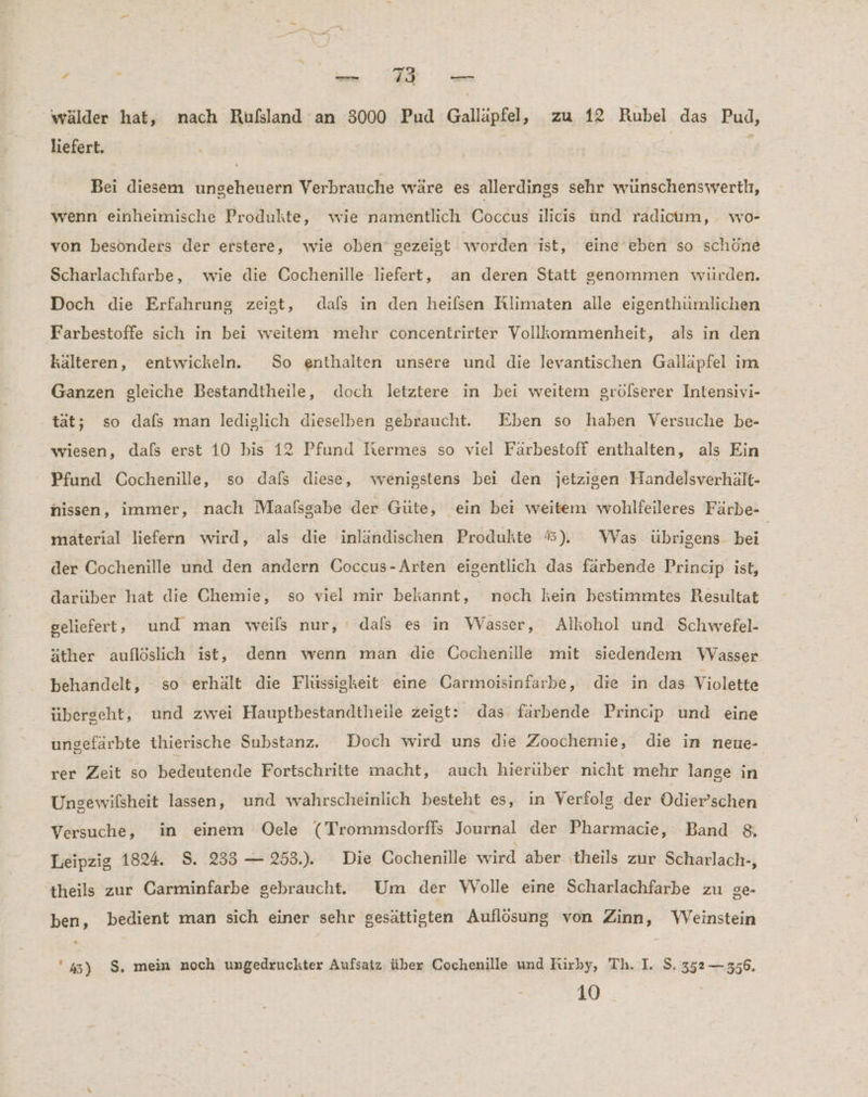 TE a VER: wälder hat, nach Rufsland an 3000 Pud Galläpfel, zu 12 Rubel das Pud, liefert. | ; Bei diesem ungeheuern Verbrauche wäre es allerdings sehr wunschensvverth, wenn einheimische Produkte, wie namentlich Coccus ılicis und radıcum, wo- von besonders der erstere, wie oben gezeist worden ist, eine eben so schöne Scharlachfarbe, wie die Cochenille ‚liefert, an deren Statt genommen würden. Doch die Erfahrung zeigt, dals in den heilsen Rlimaten alle eigenthümlichen Farbestoffe sich in bei weitem mehr concentrirter Vollkommenheit, als in den kälteren, entwickeln. So enthalten unsere und die levantischen Galläpfel im Ganzen gleiche Bestandtheile, doch letztere in bei weitem grölserer Intensivi- tat; so dafs man lediglich dieselben gebraucht. Eben so haben Versuche be- wiesen, dafs erst 10 bis 12 Pfund Ikermes so viel Färbestoff enthalten, als Ein Pfund Cochenille, so dals diese, wenigstens bei den jetzigen Handelsverhalt- nissen, immer, nach Maafsgabe der Güte, ein bei weitem wohlfeileres Färbe- material liefern wird, als die inländischen Produkte %#). Was übrigens. bei. der Cochenille und den andern Goccus-Arten eigentlich das farbende Princip ist, darüber hat die Chemie, so viel mir bekannt, | noch kein bestimmtes Resultat geliefert , und man weils nur, ‘ dafs es in Wasser, Alkohol und Schwefel- äther auflöslich ist, denn wenn man die Cochenille mit siedendem Wasser behandelt, so erhält die Flüssigkeit eine Carmoisinfarbe, die in das Violette überscht, und zwei Hauptbestandtheile zeigt: das farbende Princıp und eine ungefärbte thierische Substanz. Doch wird uns die Zoochemie, die in neue- rer Zeit so hetentende Fortschritte macht, auch hierüber nicht mehr lange in Ungewilsheit lassen, und wahrscheinlich besteht es, in Verfolg der OÖdier’schen Versuche, in einem Oele (Trommsdorfis Journal der Pharmacie, Band $&amp; Leipzig 1824. S. 233 — 253... Die Gochenille wird aber theils zur Scharlach-, theils zur Carminfarbe gebraucht. Um der WVolle eine Scharlachfarbe zu ge- ben, bedient man sich einer sehr gesättigten Auflösung von Zinn, WVeinstein '45) $. mein noch ungedruckter Aufsatz: über Cochenille und Fürby, Th. I. S. 352 — 356. 10