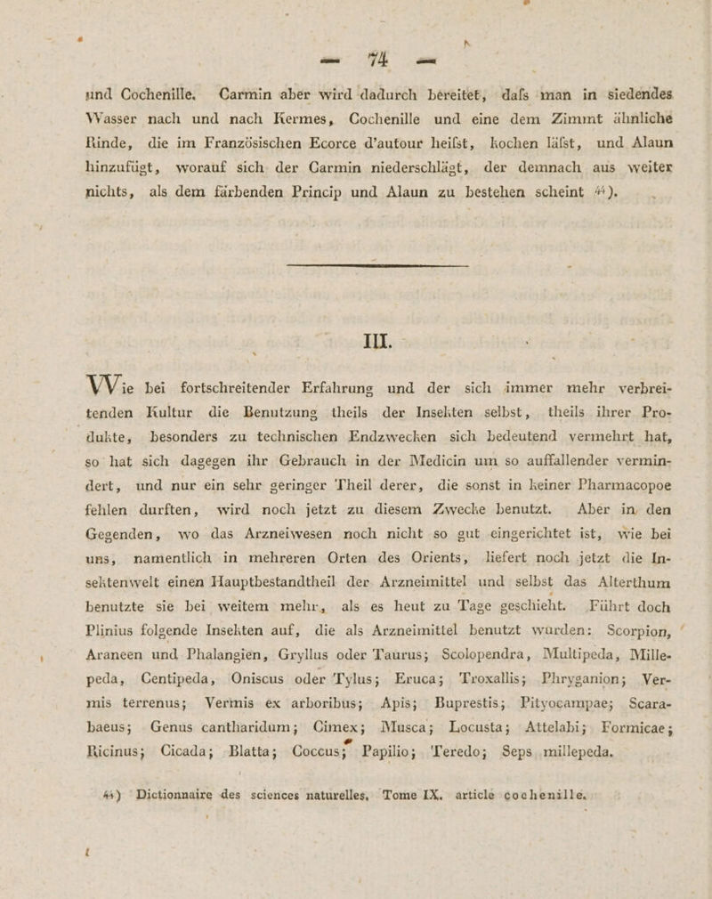 EL. und Cochenille. Carmin aber wird dadurch bereitet, dafs man in siedendes Wasser nach und nach Kermes, Cochenille und eine dem Zimmt ähnliche Rinde, die im Französischen Ecorce d’autour heilst, kochen läalst, und Alaun hinzufügt, worauf sich der Carmin niederschlägt, der demnach aus weiter nichts, als dem färbenden Princip und Alaun zu bestehen scheint #). IN. % VVie bei fortschreitender Erfahrung und der sich immer mehr verbrei- tenden Kultur die Benutzung theils der Insekten selbst, theils ihrer Pro- dukte, besonders zu technischen Endzwecken sich bedeutend vermehrt hat, so hat sich dagegen ihr Gebrauch in der Medicin um so auffallender vermin- dert, und nur ein sehr geringer 'Theil derer, die sonst in keiner Pharmacopoe fehlen durften, wird noch jetzt zu diesem Zwecke benutzt. Aber in, den Gegenden, wo das Arzneiwesen noch nicht so gut eingerichtet ist, wie bei uns, namentlich in mehreren Orten des Orients, ‚liefert noch jetzt die In- sektenwelt einen Hauptbestandtheil der. Arzneimittel und selbst das Alterthum benutzte sie bei weitem mehr, als es heut zu Tage geschieht. ‚Führt doch Plinius folgende Insekten auf, die als Arzneimittel benutzt wurden: Scorpion, Araneen und Phalangien, Grylius oder Taurus; Scolopendra, Multipeda, Mille- peda, ÜCentipeda, Oniscus oder Tylus; Eruca; Troxallis; Phryganion; Ver- mis terrenus; Vermis ex arboribus; Apis; Buprestis; Pityocampae; Scara- baeus; Genus cantharidum; Cimex; Musca; Locusta; Attelabi; Formicae ; Ricinus; Cicada; Blatta; Coccus; Papilio; Teredo; Seps. millepeda, > “