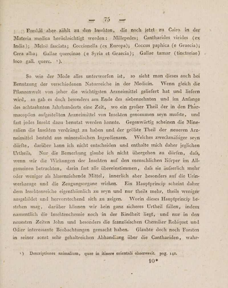 «7 Forskäl aber ‚zählt zu den- Insekten, die noch. jetzt: zu Cairo in der Maäteria medica berücksichtigt werden: Millepedes; Cantharides virides (ex India); Melo& fasciata; Coccionella (ex Europa); Coccus paphica (e Graecia); Cera alba; Gallae quercinae (e Syria et Graecia); Gallae tamar (tinctoriae) loco gall. querc. -?). . So wie der Mode alles unterworfen ist, so sieht man dieses auch bei Benutzung der verschiedenen Naturreiche in der Medicin. WVenn gleich die Pflanzenwelt von jeher die wichtigsten Arzneimittel geliefert hat und liefern wird, so gab es doch besonders am Ende des siebenzehnten und im Anfange des achtzehnten Jahrhunderts eine Zeit, wo ein grofser Theil der in den Phar- macopöen aufgestellten Arzneimittel von Insekten genommen seyn mulste, und fast jedes Insekt dazu benutzt werden konnte. Gegenwärtig scheinen die Mine- ralien die Insekten verdrängt zu haben und der grölste 'Theil der neueren Arz- neimittel besteht aus mineralischen Ingredienzen. WVelches zweckmälsiger seyn dürfte, darüber kann ich nicht entscheiden und enthalte mich daher jeglichen Urtheil, Nur die Bemerkung glaube ich nicht übergehen zu dürfen, dals, wenn wir die Wirkungen der Insekten auf den menschlichen Körper im All- gemeinen betrachten, darin fast alle übereinstimmen, dals sie äußerlich mehr oder weniger als blasenziehende Mittel, innerlich aber besonders auf die Urin- werkzeuse und die Zeugungsorgane wirken. Ein Hauptprincip scheint daher dem Insektenreiche eigenthümlich zu seyn und nur theils mehr, theils weniger ausgebildet und hervorstechend sich zu zeigen. WVorin dieses Hauptprincip be- stehen mag, darüber können wir kein ganz sicheres Urtheil fällen, indem namentlich die Insektenchemie noch in der Kindheit liest, und nur in den neuesten Zeiten John und besonders die französischen Chemiker Robiquet und Odier interessante Beobachtungen gemacht haben. Glaubte doch noch Forsten in seiner sonst sehr gehaltreichen Abhandiung uber die Canthariden, wahr- ı) Descriptiones animalium, quae in itinere orientali ohservavit. paß. 142. r / 10* “