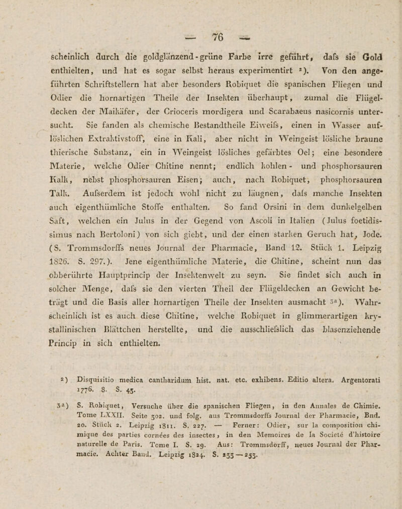scheinlich durch die goldglänzend-grüne Farbe irre geführt, dals sie Gold enthielten, und hat es sogar selbst heraus experimentirt ?). Von den ange- führten Schriftstellern hat aber besonders Robiquet die spanischen Fliegen und Odier die hornartigen Theile der Insekten überhaupt, zumal die Flügel- decken der Maikäfer, der Crioceris mordigera und Scarabaeus nasicornis unter- sucht. Sie fanden als chemische Bestandtheile Eiweils, einen in Wasser auf- löslichen Extraktivstoff, eine in Rali, aber nicht in WVeingeist lösliche braune thierische Substanz, ein in WVeingeist lösliches gefärbtes Oel; eine besondere Materie, welche Odier Chitine nennt; endlich kohlen- und phosphorsauren Ralk, nebst phosphorsauren Eisen; auch, nach Robiquet, phosphorsauren Talk. Außerdem ist jedoch wohl nicht zu laugnen, dafs manche Insekten auch 'eigenthümliche Stoffe enthalten. So fand Orsini in dem dunkelgelben Saft, welchen ein Julus in der Gegend von Ascoli in Italien (Julus foetidis- simus nach Bertoloni) von sich giebt, und der einen starken Geruch hat, Jode. (S. Trommsdorffs neues Journal der Pharmacie, Band 12. Stück 1. Leipzig 1826. 8. 297.). Jene eigenthümliche Materie, die Chitine, scheint nun das obberuhrte Hauptprincip der Insektenwelt zu seyn. Sie findet sich auch in solcher Menge, dals sie den vierten Theil der Flügeldecken an Gewicht be- trägt und die Basis aller hornartigen Theile der Insekten ausmacht 5°), WVahr- scheinlich ist es auch diese Chitine, welche Robiquet in glimmerartigen kry- stallinischen Blättchen herstellte, und die ausschließlich das blasenziehende Princip in sich enthielten. 2) Disquisitio medica cantharidum hist. nat. etc. exhibens. Editio altera. Argentorati 1776. 8. S. 42. 32) $. Robiquet, Versuche über die spanischen Fliegen, in den Annales de Chimie. Tome LXXII. Seite 302. und folg. aus Trommsdorffs Journal der Pharmacie, Bnd. 20. Stück 2. Leipzig ı8ı1. $. 227. — Ferner: Odier, sur la composition chi- mique des parties corndes des insectes, in den Memoires de la Societe d’histoire naturelle de Paris. Tome I. S. 29. Aus: Trommsdorff, neues Journal der Phar- macie. Achter Band, Leipzig 1824. $. 235 — 233.
