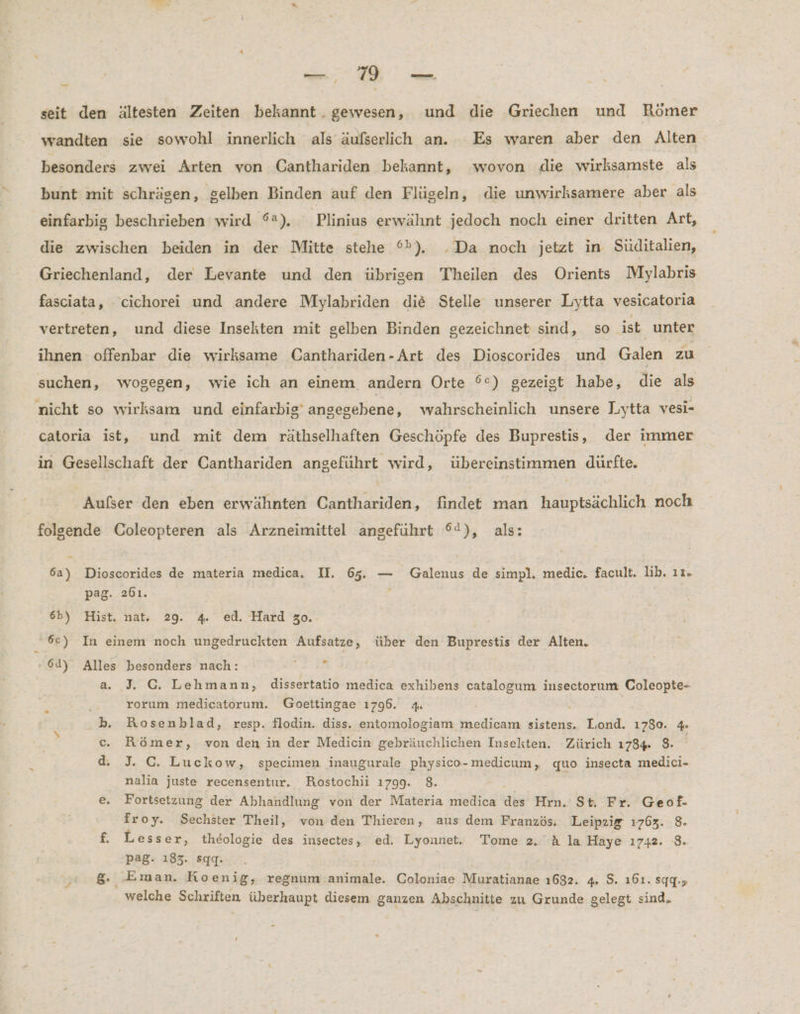 seit den ältesten Zeiten bekannt. gewesen, und die Griechen und Römer wandten sie sowohl innerlich als äufserlich an. Es waren aber den Alten besonders zwei Arten von Canthariden bekannt, wovon die wirksamste als bunt mit schrägen, gelben Binden auf den Flügeln, die unwirksamere aber als einfarbig beschrieben wird °2), Plinius erwähnt jedoch noch einer dritten Art, die zwischen beiden in der Mitte stehe °%), .Da noch jetzt in Süditalien, Griechenland, der Levante und den übrigen Theilen des Orients Mylabris fasciata, cichorei und andere Mylabriden die Stelle unserer Lytta vesicatoria vertreten, und diese Insekten mit gelben Binden gezeichnet sind, so ist, unter ihnen offenbar die wirksame Canthariden-Art des Dioscorides und Galen zu suchen, wogegen, wie ich an einem. andern Orte °°) gezeigt habe, die als nicht so wirksam und einfarbig’ angegebene, wahrscheinlich unsere Lytta vesi- catoria ist, und mit dem räthselhaften Geschöpfe des Buprestis, der immer in Gesellschaft der Canthariden angeführt wird, übereinstimmen dürfte. Aufser den eben erwähnten Canthariden, findet man hauptsächlich noch folgende Coleopteren als Arzneimittel angeführt ©), als: 6a) Dioscorides de materia medica. II. 65. — Galenus de simpl. medic, facult. lib. ız. pag. 261. 6b) Hist. nat. 29. 4. ed. Hard 30. 6°) In einem noch ungedruckten Aufsatze, über den Buprestis der Alten, 64) Alles besonders nach: a. J. G. Lehmann, dissertatio medica exhibens catalogum insectorum Coleopte- rorum medicatorum. Goettingae 1796. 4. > Rosenblad, resp. flodin. diss. entomologiam medicam sistens. Liond. 1730. 4 Römer, von den in der Medicin gebräuchlichen Insekten. Zürich 1784. 8. i d. J. C. Luckow, specimen inaugurale physico- medicum, quo insecta medici- nalia juste recensentur. Rostochii 1799. 8. j e, Fortsetzung der Abhandlung von der Materia medica des Hrn. St. Fr. Geof- froy. Sechster Theil, von den Thieren, aus dem Französ. Leipzig 1763. 8. f. Lesser, theologie des insectes, ed. Lyonnet. Tome 2. A la Haye ı742. 8. pag. 183. sqgqg. Pa? '’Eman. Koenig, regnum animale. Coloniae Muratianae 1682. 4. S. ı61. sgg:-» welche Schriften überhaupt diesem ganzen Abschnitte zu Grunde gelegt sind. o TR