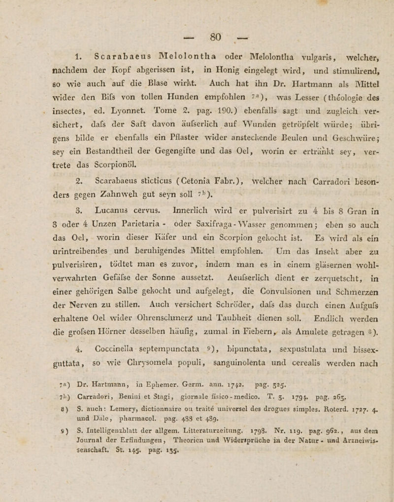% 1. Scarabaeus Melolontha oder Melolontha vulgaris, welcher, nachdem der Kopf abgerissen ist, in Honig eingelegt wird, und stimulirend, so wie auch auf die Blase wirkt. Auch hat ihn Dr. Hartmann als Mittel wider den Bifs von tollen Hunden empfohlen 7%), was Lesser (theologie des insectes, ed. Lyonnet. Tome 2. pag. 190.) ebenfalls sagt und zugleich ver- sichert, dafs der Saft davon äulserlich auf Wunden getröpfelt würde; übri- gens bilde er ebenfalls ein Pflaster wider ansteckende Beulen und Geschwüre; sey ein Bestandtheil der Gegengifte und das Oel, worin er ertränkt sey, ver- trete das Scorpionöl. 2. Scarabaeus sticticus (Cetonia Fabr.), welcher nach Carradori beson- ders gegen Zahnweh gut seyn soll 7®). 3. Lucanus cervus. Innerlich wird er pulverisirt zu 4 bis 8 Gran in 3 oder 4 Unzen Parietaria - oder Saxifraga-Vasser genommen; eben so auch das Oel, worin dieser Räfer und ein Scorpion gekocht ist. Es wird als ein urintreibendes und beruhigendes Mittel empfohlen. Um das Insekt aber zu pulverisiren, tödtet man es zuvor, indem man es in einem gläsernen wohl- verwahrten Gefälse der Sonne aussetzt. Aeulserlich dient er zerquetscht, in einer gehörigen Salbe gekocht und aufgelegt, die Convulsionen und Schmerzen der Nerven zu stillen. Auch versichert Schröder, dals das durch einen Aufgufs erhaltene Oel wider Ohrenschmerz und Taubheit dienen soll. Endlich werden die grolsen Hörner desselben häufig, zumal in Fiebern, als Amulete getragen ®). i . \ 4, Coceinella - septempunctata 9), bipunctata, sexpustulata und bissex- guttata, so wie Chrysomela populi, sanguinolenta und cerealis werden nach za) Dr. Hartmann, in Ephemer. Germ. ann, 1742. pag. 325. 7b) Carradori, Benini et Stagi, giornale fisico-medico. T. 3. 1794. pag. 263. 8) S. auch: Lemery, dictionnaire ou traite univexsel des drogues simples. Roterd. 1727. 4. und Dale, pharmacol. pag. 488 et 489. 9) S. Intelligenzhlatt der allgem. Litteraturzeitung. 1798. Nr. 119. pag. 962., aus dem Journal der Erfindungen, Theorien und Widersprüche in der Natur - und Arzneiwis- senschaft, St. 145. pag. 135.
