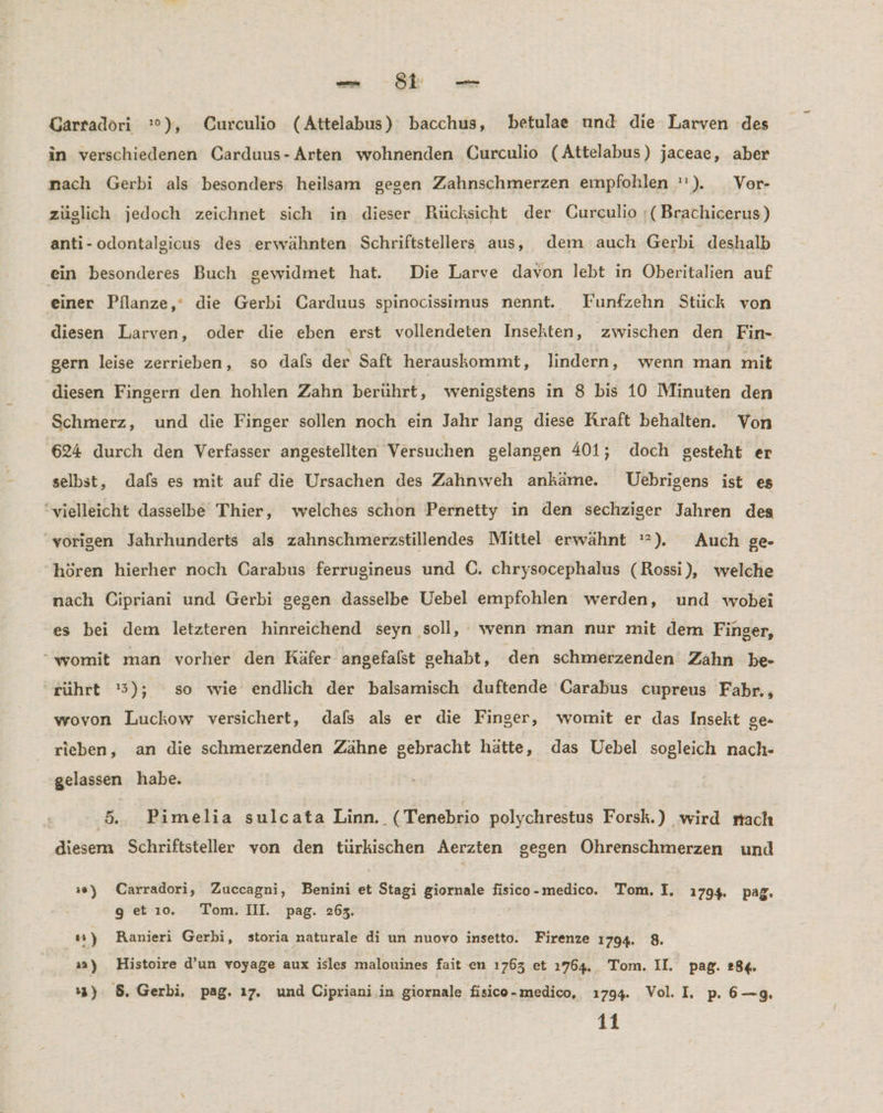 nn} st — Garradöri '°), Curculio (Attelabus) bacchus, betulae und die Larven des in verschiedenen Carduus-Arten wohnenden Curculio (Attelabus) jaceae, aber nach Gerbi als besonders heilsam gegen Zahnschmerzen empfohlen ''). _Ver- züglich jedoch zeichnet sich in dieser Rücksicht der CGurculio ;(Brachicerus) anti-odontalgicus des erwähnten Schriftstellers aus, dem auch Gerbi deshalb ein besonderes Buch gewidmet hat. Die Larve davon lebt in Oberitalien auf einer Pflanze,‘ die Gerbi Carduus spinocissimus nennt. Funfzehn Stück von diesen Larven, oder die eben erst vollendeten Insekten, zwischen den Fin- gern leise zerrieben, so dals der Saft herauskommt, lindern, wenn man mit diesen Fingern den hohlen Zahn berührt, wenigstens in 8 bis 10 Minuten den Schmerz, und die Finger sollen noch ein Jahr lang diese Kraft behalten. Von 624 durch den Verfasser angestellten Versuchen gelangen 401; doch gesteht er selbst, dafs es mit auf die Ursachen des Zahnweh ankäme. Uebrigens ist es ‘vielleicht dasselbe Thier, welches schon Pernetty in den sechziger Jahren des ‘vorigen Jahrhunderts als zahnschmerzstillendes Mittel erwähnt '*). Auch ge- hören hierher noch Carabus ferrugineus und ©. chrysocephalus (Rossi), welche nach Cipriani und Gerbi gegen dasselbe Uebel empfohlen werden, und wobei es bei dem letzteren hinreichend seyn soll, wenn man nur mit dem Finger, “womit man vorher den Käfer angefalst gehabt, den schmerzenden Zahn be- rührt '5); so wie endlich der balsamisch duftende Carabus cupreus Fabr,, wovon Luckow versichert, dafs als er die Finger, womit er das Insekt ge- rieben, an die schmerzenden Zähne gebracht hätte, das Uebel sogleich nach- gelassen habe. 5... Pimelia sulcata Linn. (Tenebrio polychrestus Forsk.) wird rrach diesem Schriftsteller von den türkischen Aerzten gegen Öhrenschmerzen und »e) Carradori, Zuccagni, Benini et : Stagi giornale Br medico. Tom. I. 1794. pag. g et ı0. Tom. III. pag. 263. #4) Ranieri Gerbi, storia naturale di un nuovo insetto. Firenze 1794. 8. »a) Histoire d’un voyage aux isles malonines fait en 1763 et 1ı764.. Tom. I pag. 28£. 13) 8. Gerbi, pag. ı7. und Cipriani in giornale fisico-medico, 1794. Vol. I. p. 6—g.