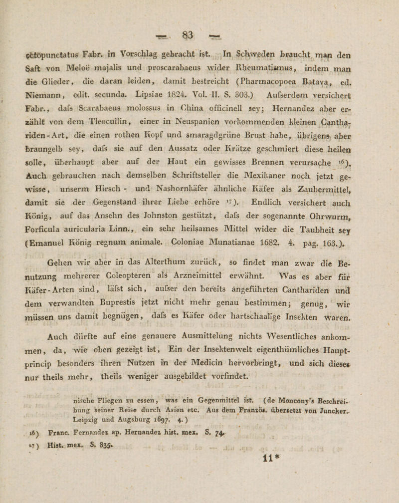 ‚obtopunctatus Fabr. in Vorschlag gebracht ist.. ‚In, Schweden braucht, man den Saft von Melo&amp; majalıs und ‚proscarabaeus wider Rheumatismus, frage! die Glieder, die daran leiden, damit bestreicht (Pharmacopoea Batava h jet Niemann, edit. secunda. Lipsiae 1824. Vol.-1I. S. 303.) Aufserdem versichert Fabr., dafs Scarabaeus molossus in China officinell sey; Hernandez aber er- zählt von dem Tleocuilin, einer in Neuspanien vorkommenden kleinen ‚Cantha- riden-Art, die einen rothen Kopf und smaragdgrüne Brust ‚habe, übrigens, aber braungelb sey, dals sie auf den Aussatz oder Krätze geschmiert diese ‚heilen solle, überhaupt aber auf der Haut ein gewisses Brennen verursache 16), Auch gebrauchen nach demselben Schriftsteller die Mexikaner noch jetzt 20, wisse, unserm Hirsch - und: Nashornkäfer ähnliche Käfer als Zaubermittel, damit sie der Gegenstand ihrer Liebe .erhöre 7). Rudhch versichert ch König, auf das Ansehn des Johnston gestützt, dafs der sogenannte Ohrwurm, Forficula auricularia Linn., ein sehr heilsames Mittel wider die Taubheit sey (Emanuel König regnum animale. Coloniae Munatianae 1682. 4. pag. 163.). Gehen wir aber in das Alterthum zurück, so findet man zwar die Be- nutzung mehrerer Coleopteren als Arzneimittel erwähnt. Was es aber für Käfer-Arten sind, läfst sich, aufser den bereits ängeführten Canthariden und dem verwandten Buprestis jetzt nicht mehr genau bestimmen; genug, wir müssen uns damit begnügen, dafs es Käfer oder hartschaalige Insekten waren. Auch dürfte auf eine genauere Ausmittelung nichts Wesentliches ankom- men, da, 'wie oben gezeigt ist, Ein der Insektenwelt eigenthümliches Haupt- princip besonders ihren Nutzen in der Medicin hervorbringt, und sich dieses: nur theils mehr, theils weniger ausgebildet vorfindet. nische Fliegen zu essen, was ein Gegenmittel ist. (de Moncony’s Beschrei-:- bung Seiner Reise durch Asien etc. Aus dem Französ, übersetzt von Juncker.. Leipzig und Augsburg 1697. 4.) . 36) Franc. Fernandez ap, Hernandez hist, mex, S. 74 ı7) Hist,.mex. $. 835 :: | 11*